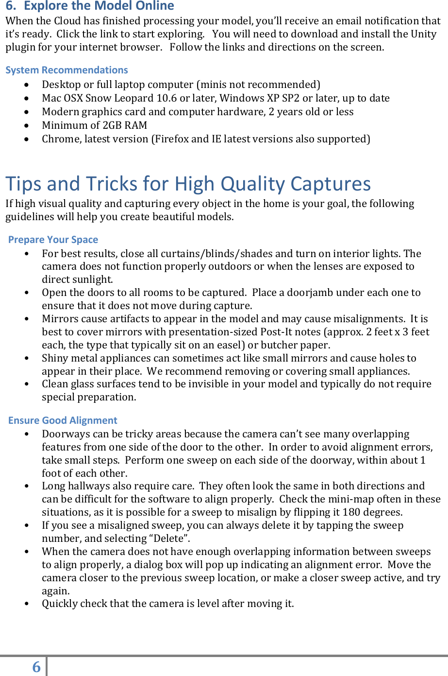 6   6. Explore the Model Online When the Cloud has finished processing your model, you’ll receive an email notification that it’s ready.  Click the link to start exploring.   You will need to download and install the Unity plugin for your internet browser.   Follow the links and directions on the screen. System Recommendations  Desktop or full laptop computer (minis not recommended)  Mac OSX Snow Leopard 10.6 or later, Windows XP SP2 or later, up to date   Modern graphics card and computer hardware, 2 years old or less  Minimum of 2GB RAM  Chrome, latest version (Firefox and IE latest versions also supported) Tips and Tricks for High Quality Captures If high visual quality and capturing every object in the home is your goal, the following guidelines will help you create beautiful models.  Prepare Your Space • For best results, close all curtains/blinds/shades and turn on interior lights. The camera does not function properly outdoors or when the lenses are exposed to direct sunlight. • Open the doors to all rooms to be captured.  Place a doorjamb under each one to ensure that it does not move during capture. • Mirrors cause artifacts to appear in the model and may cause misalignments.  It is best to cover mirrors with presentation-sized Post-It notes (approx. 2 feet x 3 feet each, the type that typically sit on an easel) or butcher paper. • Shiny metal appliances can sometimes act like small mirrors and cause holes to appear in their place.  We recommend removing or covering small appliances. • Clean glass surfaces tend to be invisible in your model and typically do not require special preparation.  Ensure Good Alignment • Doorways can be tricky areas because the camera can’t see many overlapping features from one side of the door to the other.  In order to avoid alignment errors, take small steps.  Perform one sweep on each side of the doorway, within about 1 foot of each other. • Long hallways also require care.  They often look the same in both directions and can be difficult for the software to align properly.  Check the mini-map often in these situations, as it is possible for a sweep to misalign by flipping it 180 degrees. • If you see a misaligned sweep, you can always delete it by tapping the sweep number, and selecting “Delete”. • When the camera does not have enough overlapping information between sweeps to align properly, a dialog box will pop up indicating an alignment error.  Move the camera closer to the previous sweep location, or make a closer sweep active, and try again. • Quickly check that the camera is level after moving it.   