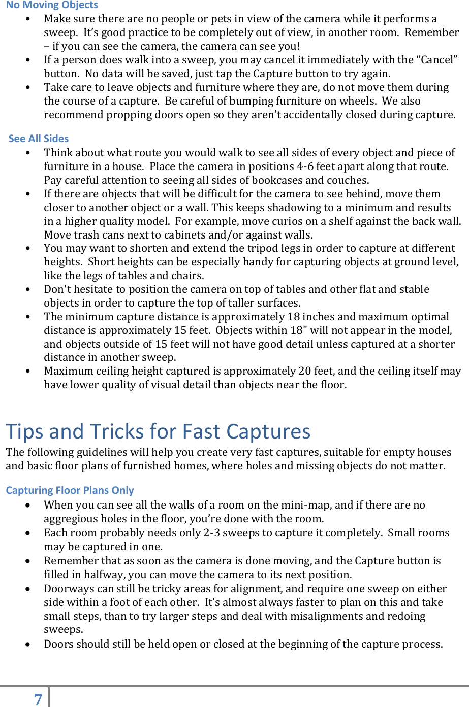 7   No Moving Objects • Make sure there are no people or pets in view of the camera while it performs a sweep.  It’s good practice to be completely out of view, in another room.  Remember – if you can see the camera, the camera can see you! • If a person does walk into a sweep, you may cancel it immediately with the “Cancel” button.  No data will be saved, just tap the Capture button to try again. • Take care to leave objects and furniture where they are, do not move them during the course of a capture.  Be careful of bumping furniture on wheels.  We also recommend propping doors open so they aren’t accidentally closed during capture.  See All Sides • Think about what route you would walk to see all sides of every object and piece of furniture in a house.  Place the camera in positions 4-6 feet apart along that route.  Pay careful attention to seeing all sides of bookcases and couches. • If there are objects that will be difficult for the camera to see behind, move them closer to another object or a wall. This keeps shadowing to a minimum and results in a higher quality model.  For example, move curios on a shelf against the back wall.  Move trash cans next to cabinets and/or against walls. • You may want to shorten and extend the tripod legs in order to capture at different heights.  Short heights can be especially handy for capturing objects at ground level, like the legs of tables and chairs. • Don&apos;t hesitate to position the camera on top of tables and other flat and stable objects in order to capture the top of taller surfaces. • The minimum capture distance is approximately 18 inches and maximum optimal distance is approximately 15 feet.  Objects within 18&quot; will not appear in the model, and objects outside of 15 feet will not have good detail unless captured at a shorter distance in another sweep. • Maximum ceiling height captured is approximately 20 feet, and the ceiling itself may have lower quality of visual detail than objects near the floor. Tips and Tricks for Fast Captures The following guidelines will help you create very fast captures, suitable for empty houses and basic floor plans of furnished homes, where holes and missing objects do not matter. Capturing Floor Plans Only  When you can see all the walls of a room on the mini-map, and if there are no aggregious holes in the floor, you’re done with the room.  Each room probably needs only 2-3 sweeps to capture it completely.  Small rooms may be captured in one.  Remember that as soon as the camera is done moving, and the Capture button is filled in halfway, you can move the camera to its next position.  Doorways can still be tricky areas for alignment, and require one sweep on either side within a foot of each other.  It’s almost always faster to plan on this and take small steps, than to try larger steps and deal with misalignments and redoing sweeps.  Doors should still be held open or closed at the beginning of the capture process. 