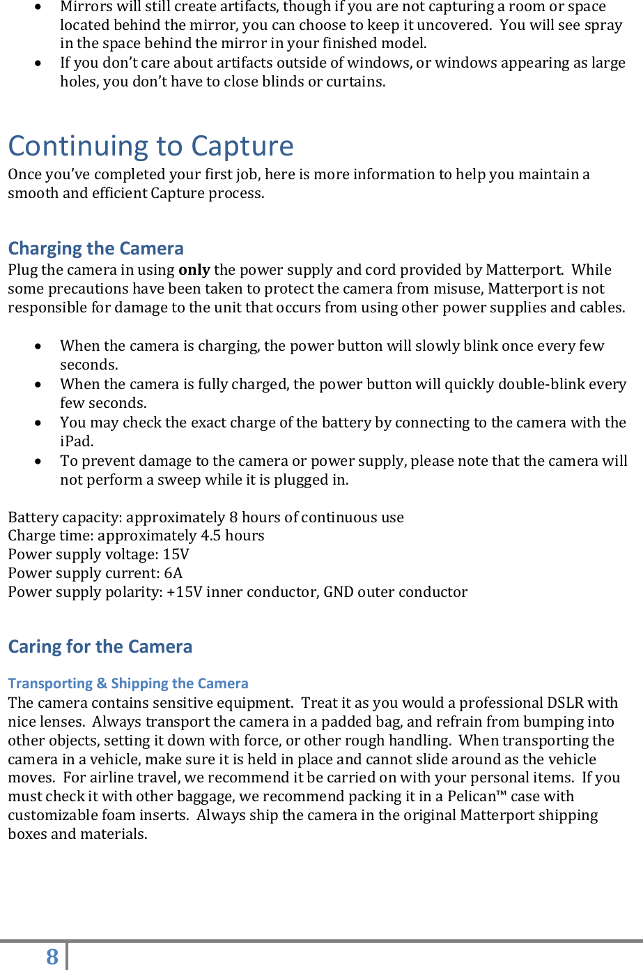 8    Mirrors will still create artifacts, though if you are not capturing a room or space located behind the mirror, you can choose to keep it uncovered.  You will see spray in the space behind the mirror in your finished model.  If you don’t care about artifacts outside of windows, or windows appearing as large holes, you don’t have to close blinds or curtains. Continuing to Capture Once you’ve completed your first job, here is more information to help you maintain a smooth and efficient Capture process.  Charging the Camera Plug the camera in using only the power supply and cord provided by Matterport.  While some precautions have been taken to protect the camera from misuse, Matterport is not responsible for damage to the unit that occurs from using other power supplies and cables.   When the camera is charging, the power button will slowly blink once every few seconds.  When the camera is fully charged, the power button will quickly double-blink every few seconds.  You may check the exact charge of the battery by connecting to the camera with the iPad.  To prevent damage to the camera or power supply, please note that the camera will not perform a sweep while it is plugged in.  Battery capacity: approximately 8 hours of continuous use Charge time: approximately 4.5 hours Power supply voltage: 15V Power supply current: 6A Power supply polarity: +15V inner conductor, GND outer conductor  Caring for the Camera Transporting &amp; Shipping the Camera The camera contains sensitive equipment.  Treat it as you would a professional DSLR with nice lenses.  Always transport the camera in a padded bag, and refrain from bumping into other objects, setting it down with force, or other rough handling.  When transporting the camera in a vehicle, make sure it is held in place and cannot slide around as the vehicle moves.  For airline travel, we recommend it be carried on with your personal items.  If you must check it with other baggage, we recommend packing it in a Pelican™ case with customizable foam inserts.  Always ship the camera in the original Matterport shipping boxes and materials.   