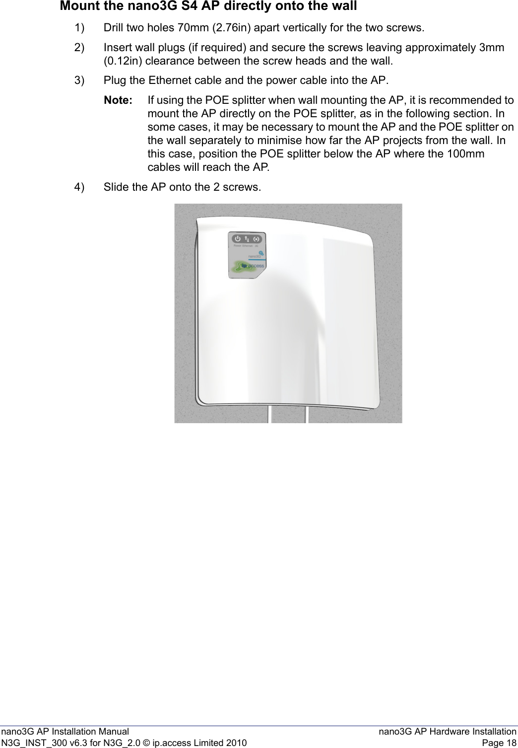 nano3G AP Installation Manual nano3G AP Hardware InstallationN3G_INST_300 v6.3 for N3G_2.0 © ip.access Limited 2010 Page 18Mount the nano3G S4 AP directly onto the wall1) Drill two holes 70mm (2.76in) apart vertically for the two screws.2) Insert wall plugs (if required) and secure the screws leaving approximately 3mm (0.12in) clearance between the screw heads and the wall.3) Plug the Ethernet cable and the power cable into the AP.Note: If using the POE splitter when wall mounting the AP, it is recommended to mount the AP directly on the POE splitter, as in the following section. In some cases, it may be necessary to mount the AP and the POE splitter on the wall separately to minimise how far the AP projects from the wall. In this case, position the POE splitter below the AP where the 100mm cables will reach the AP. 4) Slide the AP onto the 2 screws.