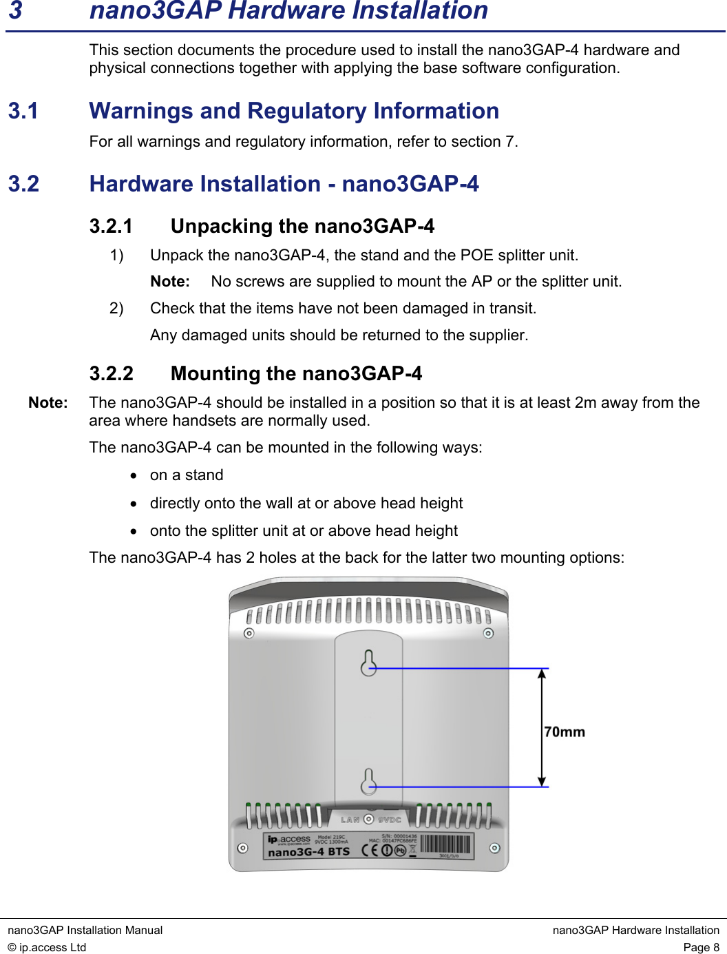 nano3GAP Installation Manual nano3GAP Hardware Installation © ip.access Ltd Page 8 3 nano3GAP Hardware Installation This section documents the procedure used to install the nano3GAP-4 hardware and physical connections together with applying the base software configuration. 3.1 Warnings and Regulatory Information For all warnings and regulatory information, refer to section 7. 3.2 Hardware Installation - nano3GAP-4 3.2.1 Unpacking the nano3GAP-4 1) Unpack the nano3GAP-4, the stand and the POE splitter unit. Note: No screws are supplied to mount the AP or the splitter unit. 2) Check that the items have not been damaged in transit. Any damaged units should be returned to the supplier. 3.2.2 Mounting the nano3GAP-4 Note: The nano3GAP-4 should be installed in a position so that it is at least 2m away from the area where handsets are normally used. The nano3GAP-4 can be mounted in the following ways: • on a stand • directly onto the wall at or above head height • onto the splitter unit at or above head height The nano3GAP-4 has 2 holes at the back for the latter two mounting options: