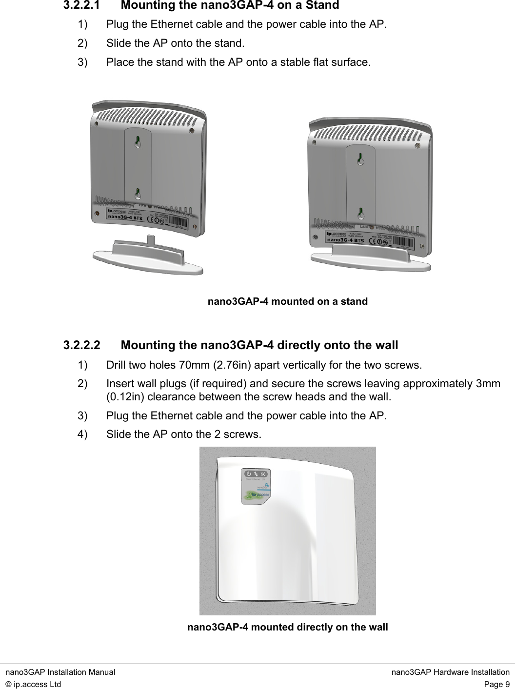nano3GAP Installation Manual nano3GAP Hardware Installation © ip.access Ltd Page 9 3.2.2.1 Mounting the nano3GAP-4 on a Stand 1) Plug the Ethernet cable and the power cable into the AP. 2) Slide the AP onto the stand. 3) Place the stand with the AP onto a stable flat surface. nano3GAP-4 mounted on a stand 3.2.2.2 Mounting the nano3GAP-4 directly onto the wall 1) Drill two holes 70mm (2.76in) apart vertically for the two screws. 2) Insert wall plugs (if required) and secure the screws leaving approximately 3mm (0.12in) clearance between the screw heads and the wall. 3) Plug the Ethernet cable and the power cable into the AP. 4) Slide the AP onto the 2 screws. nano3GAP-4 mounted directly on the wall