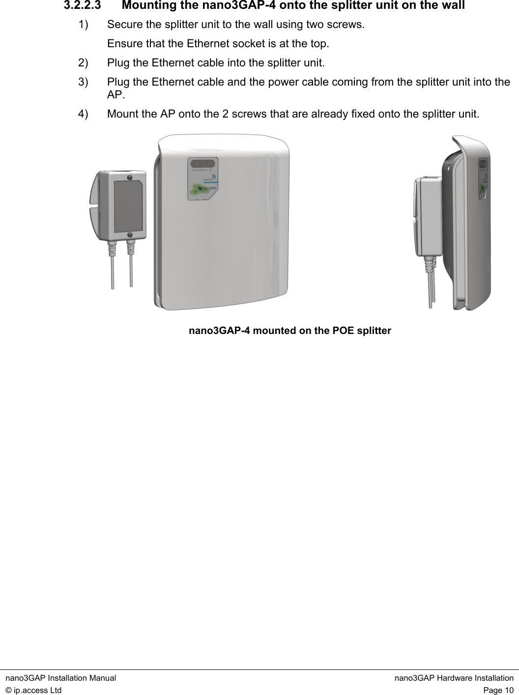 nano3GAP Installation Manual nano3GAP Hardware Installation © ip.access Ltd Page 10 3.2.2.3 Mounting the nano3GAP-4 onto the splitter unit on the wall 1) Secure the splitter unit to the wall using two screws. Ensure that the Ethernet socket is at the top. 2) Plug the Ethernet cable into the splitter unit. 3) Plug the Ethernet cable and the power cable coming from the splitter unit into the AP. 4) Mount the AP onto the 2 screws that are already fixed onto the splitter unit. nano3GAP-4 mounted on the POE splitter