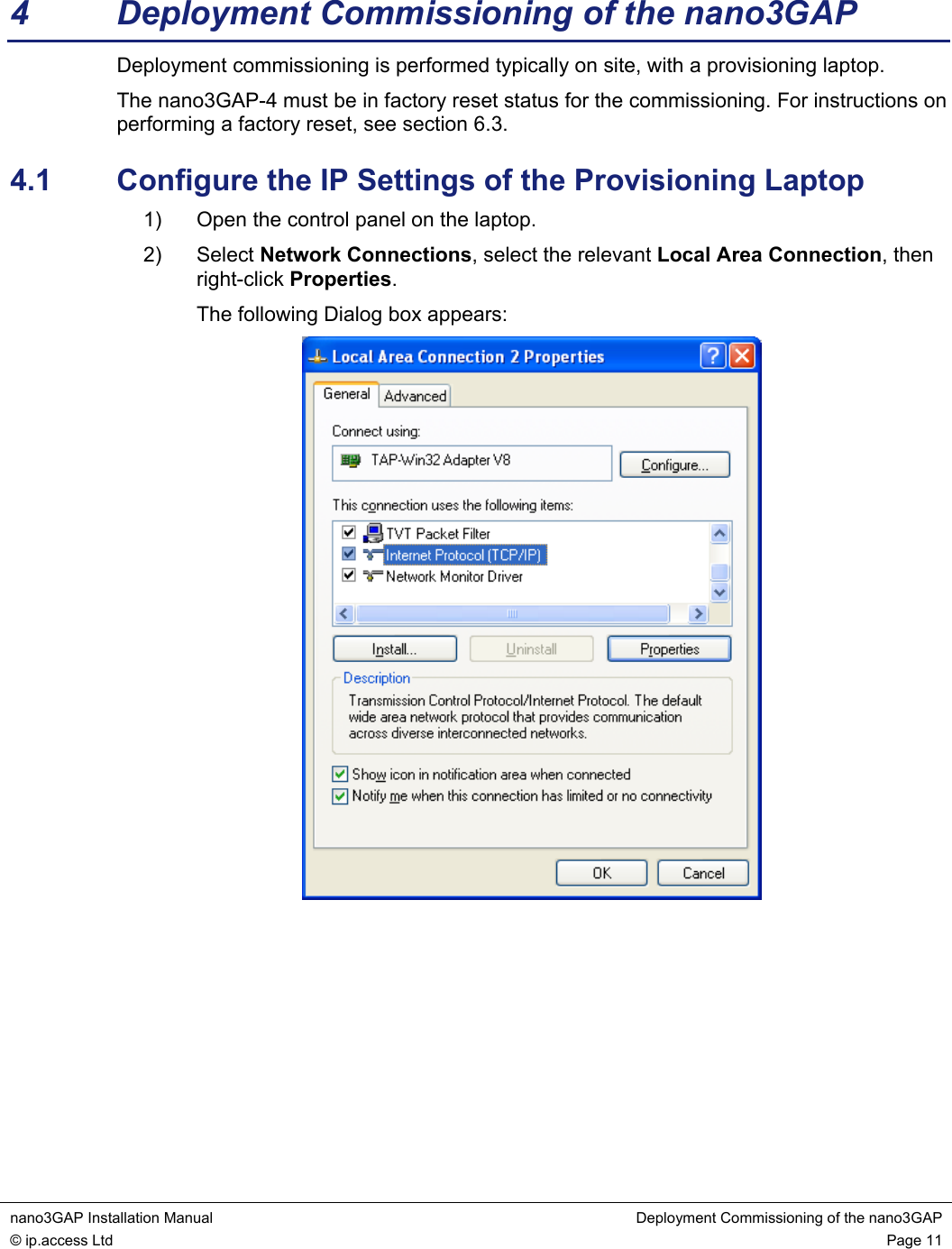 nano3GAP Installation Manual Deployment Commissioning of the nano3GAP © ip.access Ltd Page 11 4 Deployment Commissioning of the nano3GAP Deployment commissioning is performed typically on site, with a provisioning laptop. The nano3GAP-4 must be in factory reset status for the commissioning. For instructions on performing a factory reset, see section 6.3. 4.1 Configure the IP Settings of the Provisioning Laptop 1) Open the control panel on the laptop. 2) Select Network Connections, select the relevant Local Area Connection, then right-click Properties. The following Dialog box appears: