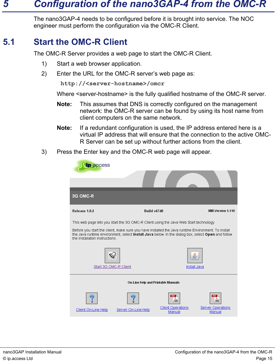 nano3GAP Installation Manual Configuration of the nano3GAP-4 from the OMC-R © ip.access Ltd Page 15 5 Configuration of the nano3GAP-4 from the OMC-R The nano3GAP-4 needs to be configured before it is brought into service. The NOC engineer must perform the configuration via the OMC-R Client. 5.1 Start the OMC-R Client The OMC-R Server provides a web page to start the OMC-R Client. 1) Start a web browser application. 2) Enter the URL for the OMC-R server’s web page as: http://<server-hostname>/omcr Where <server-hostname> is the fully qualified hostname of the OMC-R server. Note: This assumes that DNS is correctly configured on the management network: the OMC-R server can be found by using its host name from client computers on the same network. Note: If a redundant configuration is used, the IP address entered here is a virtual IP address that will ensure that the connection to the active OMC-R Server can be set up without further actions from the client. 3) Press the Enter key and the OMC-R web page will appear.