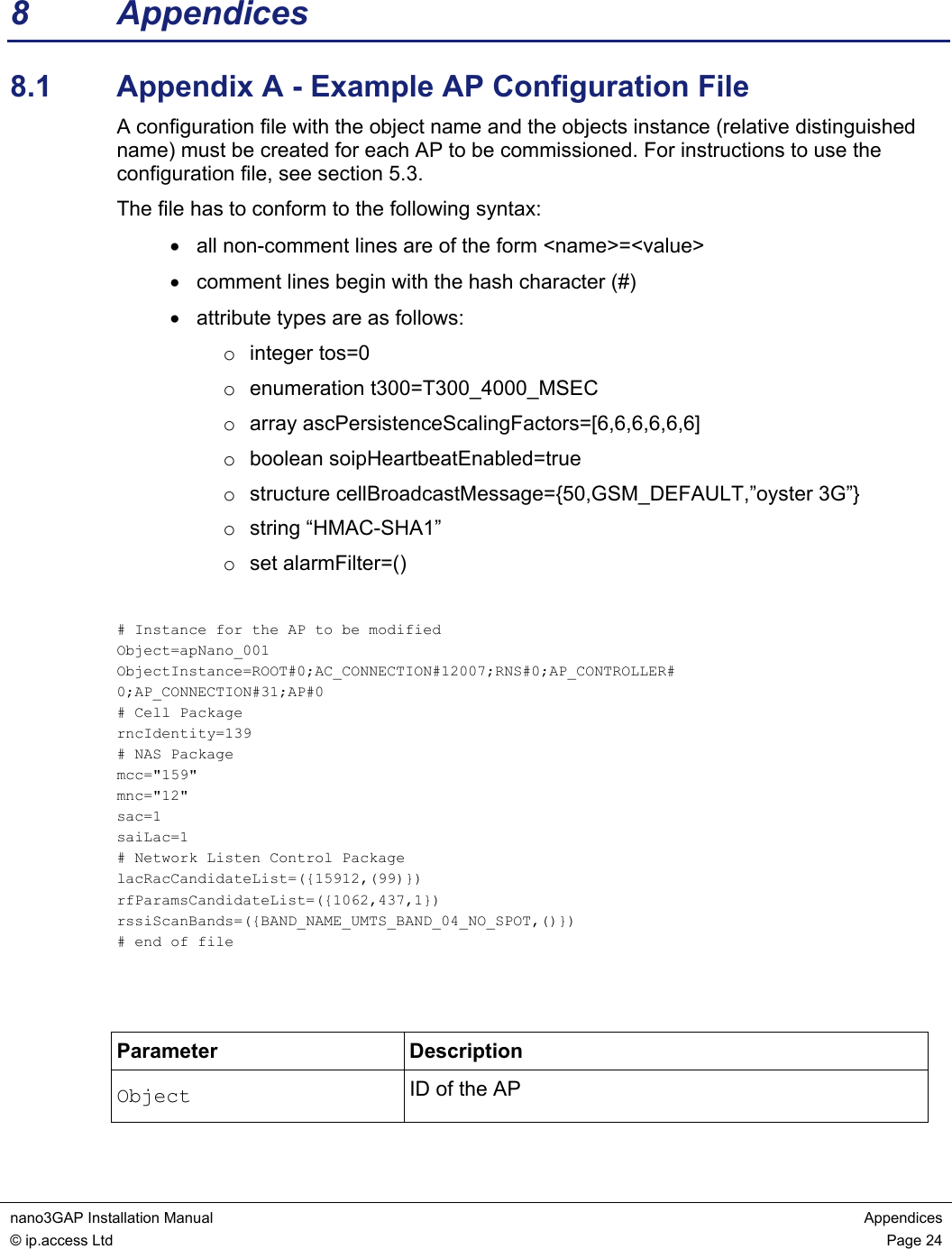  nano3GAP Installation Manual  Appendices © ip.access Ltd  Page 24  8 Appendices 8.1  Appendix A - Example AP Configuration File A configuration file with the object name and the objects instance (relative distinguished name) must be created for each AP to be commissioned. For instructions to use the configuration file, see section 5.3. The file has to conform to the following syntax: •  all non-comment lines are of the form &lt;name&gt;=&lt;value&gt; •  comment lines begin with the hash character (#) •  attribute types are as follows: o integer tos=0 o enumeration t300=T300_4000_MSEC o array ascPersistenceScalingFactors=[6,6,6,6,6,6] o boolean soipHeartbeatEnabled=true o  structure cellBroadcastMessage={50,GSM_DEFAULT,”oyster 3G”} o string “HMAC-SHA1” o set alarmFilter=()  # Instance for the AP to be modified Object=apNano_001 ObjectInstance=ROOT#0;AC_CONNECTION#12007;RNS#0;AP_CONTROLLER# 0;AP_CONNECTION#31;AP#0 # Cell Package rncIdentity=139 # NAS Package mcc=&quot;159&quot; mnc=&quot;12&quot; sac=1 saiLac=1 # Network Listen Control Package lacRacCandidateList=({15912,(99)}) rfParamsCandidateList=({1062,437,1}) rssiScanBands=({BAND_NAME_UMTS_BAND_04_NO_SPOT,()}) # end of file   Parameter Description Object  ID of the AP 