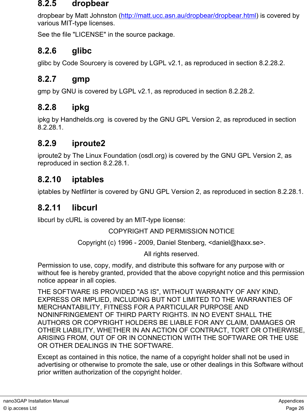 nano3GAP Installation Manual Appendices © ip.access Ltd Page 26 8.2.5 dropbear dropbear by Matt Johnston (http://matt.ucc.asn.au/dropbear/dropbear.html) is covered by various MIT-type licenses. See the file "LICENSE" in the source package. 8.2.6 glibc glibc by Code Sourcery is covered by LGPL v2.1, as reproduced in section 8.2.28.2. 8.2.7 gmp gmp by GNU is covered by LGPL v2.1, as reproduced in section 8.2.28.2. 8.2.8 ipkg ipkg by Handhelds.org is covered by the GNU GPL Version 2, as reproduced in section 8.2.28.1. 8.2.9 iproute2 iproute2 by The Linux Foundation (osdl.org) is covered by the GNU GPL Version 2, as reproduced in section 8.2.28.1. 8.2.10 iptables iptables by Netfilrter is covered by GNU GPL Version 2, as reproduced in section 8.2.28.1. 8.2.11 libcurl libcurl by cURL is covered by an MIT-type license: COPYRIGHT AND PERMISSION NOTICE Copyright (c) 1996 - 2009, Daniel Stenberg, <daniel@haxx.se>. All rights reserved. Permission to use, copy, modify, and distribute this software for any purpose with or without fee is hereby granted, provided that the above copyright notice and this permission notice appear in all copies. THE SOFTWARE IS PROVIDED "AS IS", WITHOUT WARRANTY OF ANY KIND, EXPRESS OR IMPLIED, INCLUDING BUT NOT LIMITED TO THE WARRANTIES OF MERCHANTABILITY, FITNESS FOR A PARTICULAR PURPOSE AND NONINFRINGEMENT OF THIRD PARTY RIGHTS. IN NO EVENT SHALL THE AUTHORS OR COPYRIGHT HOLDERS BE LIABLE FOR ANY CLAIM, DAMAGES OR OTHER LIABILITY, WHETHER IN AN ACTION OF CONTRACT, TORT OR OTHERWISE, ARISING FROM, OUT OF OR IN CONNECTION WITH THE SOFTWARE OR THE USE OR OTHER DEALINGS IN THE SOFTWARE. Except as contained in this notice, the name of a copyright holder shall not be used in advertising or otherwise to promote the sale, use or other dealings in this Software without prior written authorization of the copyright holder.