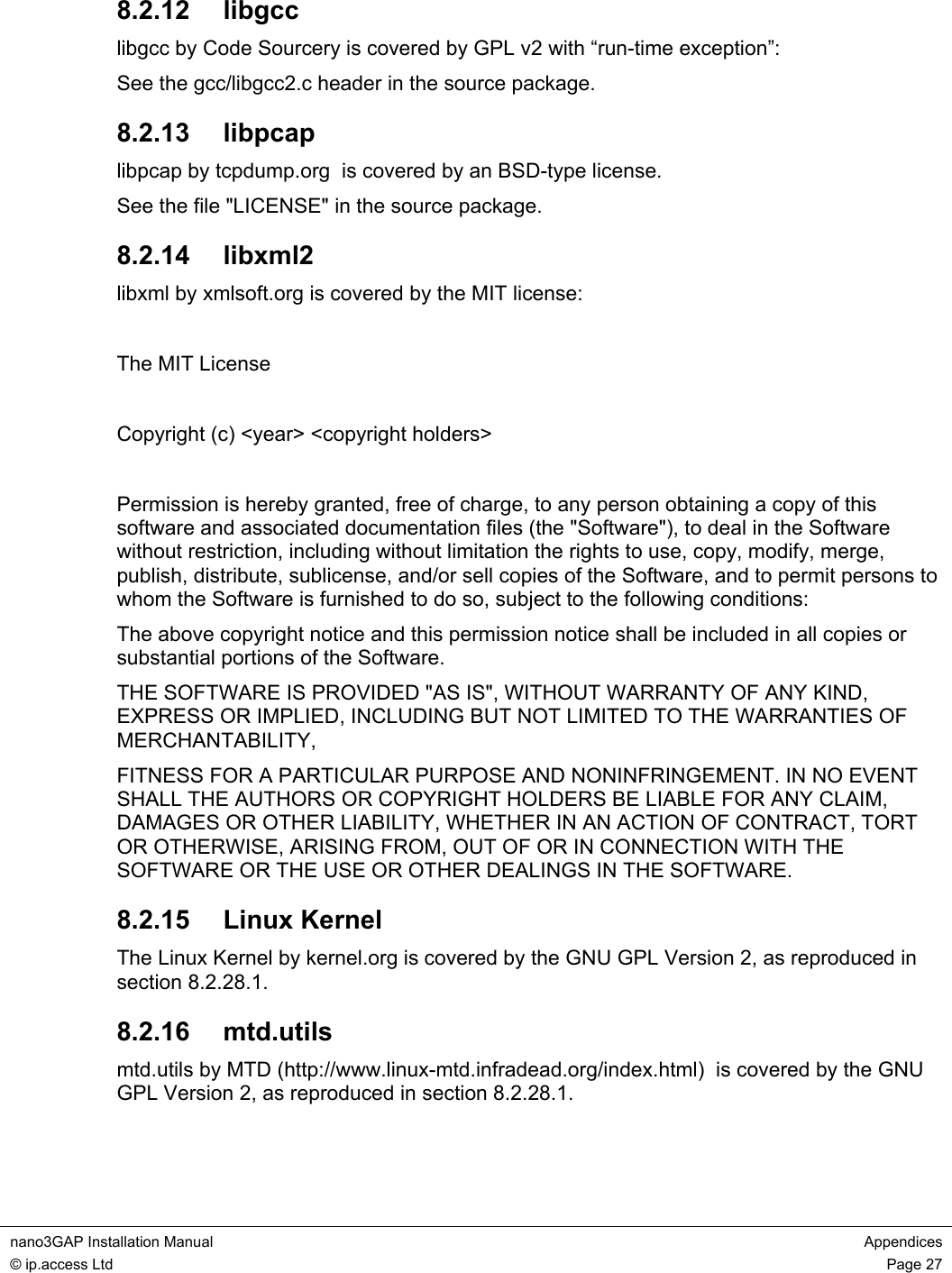 nano3GAP Installation Manual Appendices © ip.access Ltd Page 27 8.2.12 libgcc libgcc by Code Sourcery is covered by GPL v2 with “run-time exception”: See the gcc/libgcc2.c header in the source package. 8.2.13 libpcap libpcap by tcpdump.org is covered by an BSD-type license. See the file "LICENSE" in the source package. 8.2.14 libxml2 libxml by xmlsoft.org is covered by the MIT license: The MIT License Copyright (c) <year> <copyright holders> Permission is hereby granted, free of charge, to any person obtaining a copy of this software and associated documentation files (the "Software"), to deal in the Software without restriction, including without limitation the rights to use, copy, modify, merge, publish, distribute, sublicense, and/or sell copies of the Software, and to permit persons to whom the Software is furnished to do so, subject to the following conditions: The above copyright notice and this permission notice shall be included in all copies or substantial portions of the Software. THE SOFTWARE IS PROVIDED "AS IS", WITHOUT WARRANTY OF ANY KIND, EXPRESS OR IMPLIED, INCLUDING BUT NOT LIMITED TO THE WARRANTIES OF MERCHANTABILITY, FITNESS FOR A PARTICULAR PURPOSE AND NONINFRINGEMENT. IN NO EVENT SHALL THE AUTHORS OR COPYRIGHT HOLDERS BE LIABLE FOR ANY CLAIM, DAMAGES OR OTHER LIABILITY, WHETHER IN AN ACTION OF CONTRACT, TORT OR OTHERWISE, ARISING FROM, OUT OF OR IN CONNECTION WITH THE SOFTWARE OR THE USE OR OTHER DEALINGS IN THE SOFTWARE. 8.2.15 Linux Kernel The Linux Kernel by kernel.org is covered by the GNU GPL Version 2, as reproduced in section 8.2.28.1. 8.2.16 mtd.utils mtd.utils by MTD (http://www.linux-mtd.infradead.org/index.html) is covered by the GNU GPL Version 2, as reproduced in section 8.2.28.1.