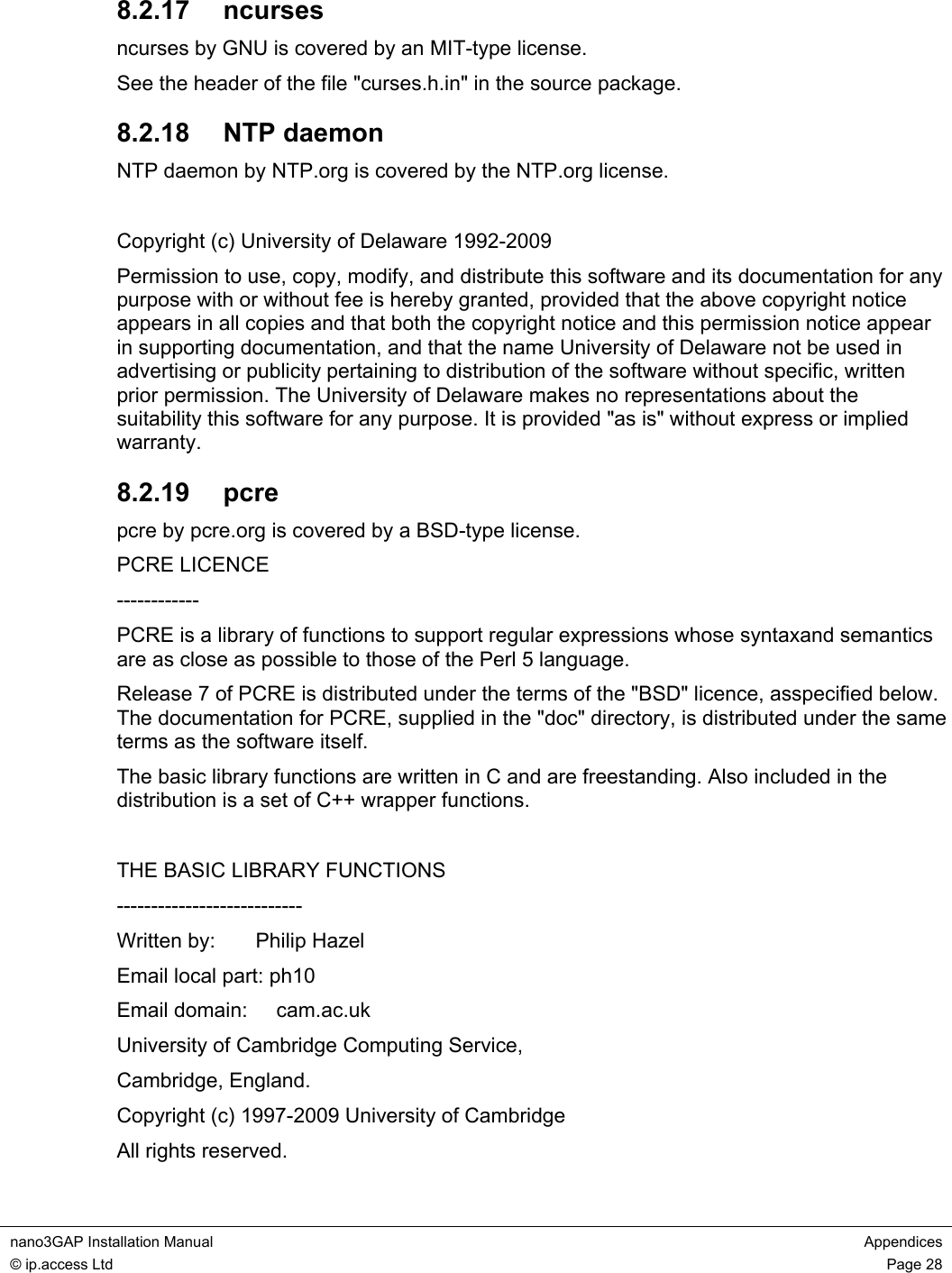 nano3GAP Installation Manual Appendices © ip.access Ltd Page 28 8.2.17 ncurses ncurses by GNU is covered by an MIT-type license. See the header of the file "curses.h.in" in the source package. 8.2.18 NTP daemon NTP daemon by NTP.org is covered by the NTP.org license. Copyright (c) University of Delaware 1992-2009 Permission to use, copy, modify, and distribute this software and its documentation for any purpose with or without fee is hereby granted, provided that the above copyright notice appears in all copies and that both the copyright notice and this permission notice appear in supporting documentation, and that the name University of Delaware not be used in advertising or publicity pertaining to distribution of the software without specific, written prior permission. The University of Delaware makes no representations about the suitability this software for any purpose. It is provided "as is" without express or implied warranty. 8.2.19 pcre pcre by pcre.org is covered by a BSD-type license. PCRE LICENCE ------------ PCRE is a library of functions to support regular expressions whose syntaxand semantics are as close as possible to those of the Perl 5 language. Release 7 of PCRE is distributed under the terms of the "BSD" licence, asspecified below. The documentation for PCRE, supplied in the "doc" directory, is distributed under the same terms as the software itself. The basic library functions are written in C and are freestanding. Also included in the distribution is a set of C++ wrapper functions. THE BASIC LIBRARY FUNCTIONS --------------------------- Written by: Philip Hazel Email local part: ph10 Email domain: cam.ac.uk University of Cambridge Computing Service, Cambridge, England. Copyright (c) 1997-2009 University of Cambridge All rights reserved.