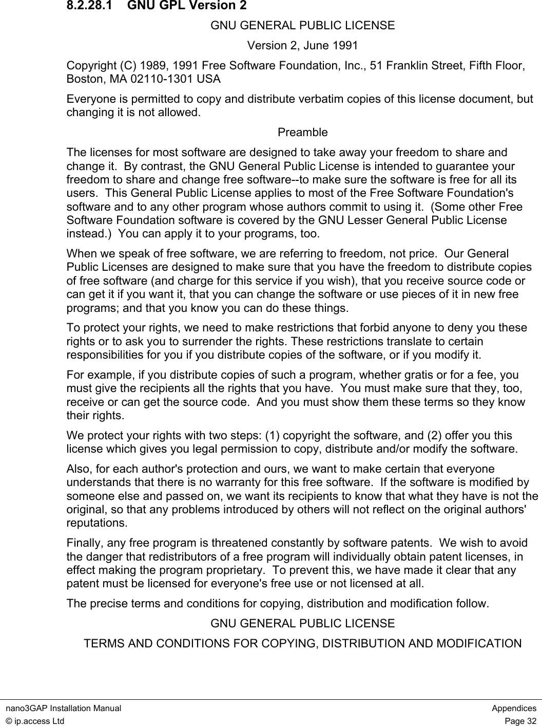 nano3GAP Installation Manual Appendices © ip.access Ltd Page 32 8.2.28.1 GNU GPL Version 2 GNU GENERAL PUBLIC LICENSE Version 2, June 1991 Copyright (C) 1989, 1991 Free Software Foundation, Inc., 51 Franklin Street, Fifth Floor, Boston, MA 02110-1301 USA Everyone is permitted to copy and distribute verbatim copies of this license document, but changing it is not allowed. Preamble The licenses for most software are designed to take away your freedom to share and change it. By contrast, the GNU General Public License is intended to guarantee your freedom to share and change free software--to make sure the software is free for all its users. This General Public License applies to most of the Free Software Foundation's software and to any other program whose authors commit to using it. (Some other Free Software Foundation software is covered by the GNU Lesser General Public License instead.) You can apply it to your programs, too. When we speak of free software, we are referring to freedom, not price. Our General Public Licenses are designed to make sure that you have the freedom to distribute copies of free software (and charge for this service if you wish), that you receive source code or can get it if you want it, that you can change the software or use pieces of it in new free programs; and that you know you can do these things. To protect your rights, we need to make restrictions that forbid anyone to deny you these rights or to ask you to surrender the rights. These restrictions translate to certain responsibilities for you if you distribute copies of the software, or if you modify it. For example, if you distribute copies of such a program, whether gratis or for a fee, you must give the recipients all the rights that you have. You must make sure that they, too, receive or can get the source code. And you must show them these terms so they know their rights. We protect your rights with two steps: (1) copyright the software, and (2) offer you this license which gives you legal permission to copy, distribute and/or modify the software. Also, for each author's protection and ours, we want to make certain that everyone understands that there is no warranty for this free software. If the software is modified by someone else and passed on, we want its recipients to know that what they have is not the original, so that any problems introduced by others will not reflect on the original authors' reputations. Finally, any free program is threatened constantly by software patents. We wish to avoid the danger that redistributors of a free program will individually obtain patent licenses, in effect making the program proprietary. To prevent this, we have made it clear that any patent must be licensed for everyone's free use or not licensed at all. The precise terms and conditions for copying, distribution and modification follow. GNU GENERAL PUBLIC LICENSE TERMS AND CONDITIONS FOR COPYING, DISTRIBUTION AND MODIFICATION