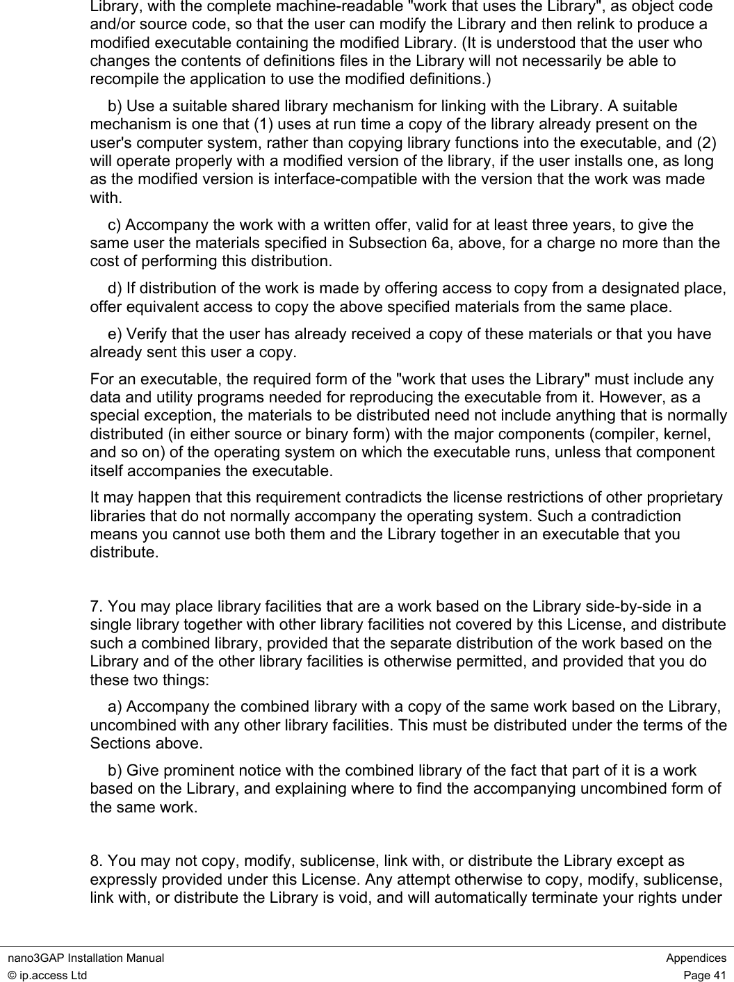 nano3GAP Installation Manual Appendices © ip.access Ltd Page 41 Library, with the complete machine-readable "work that uses the Library", as object code and/or source code, so that the user can modify the Library and then relink to produce a modified executable containing the modified Library. (It is understood that the user who changes the contents of definitions files in the Library will not necessarily be able to recompile the application to use the modified definitions.) b) Use a suitable shared library mechanism for linking with the Library. A suitable mechanism is one that (1) uses at run time a copy of the library already present on the user's computer system, rather than copying library functions into the executable, and (2) will operate properly with a modified version of the library, if the user installs one, as long as the modified version is interface-compatible with the version that the work was made with. c) Accompany the work with a written offer, valid for at least three years, to give the same user the materials specified in Subsection 6a, above, for a charge no more than the cost of performing this distribution. d) If distribution of the work is made by offering access to copy from a designated place, offer equivalent access to copy the above specified materials from the same place. e) Verify that the user has already received a copy of these materials or that you have already sent this user a copy. For an executable, the required form of the "work that uses the Library" must include any data and utility programs needed for reproducing the executable from it. However, as a special exception, the materials to be distributed need not include anything that is normally distributed (in either source or binary form) with the major components (compiler, kernel, and so on) of the operating system on which the executable runs, unless that component itself accompanies the executable. It may happen that this requirement contradicts the license restrictions of other proprietary libraries that do not normally accompany the operating system. Such a contradiction means you cannot use both them and the Library together in an executable that you distribute. 7. You may place library facilities that are a work based on the Library side-by-side in a single library together with other library facilities not covered by this License, and distribute such a combined library, provided that the separate distribution of the work based on the Library and of the other library facilities is otherwise permitted, and provided that you do these two things: a) Accompany the combined library with a copy of the same work based on the Library, uncombined with any other library facilities. This must be distributed under the terms of the Sections above. b) Give prominent notice with the combined library of the fact that part of it is a work based on the Library, and explaining where to find the accompanying uncombined form of the same work. 8. You may not copy, modify, sublicense, link with, or distribute the Library except as expressly provided under this License. Any attempt otherwise to copy, modify, sublicense, link with, or distribute the Library is void, and will automatically terminate your rights under