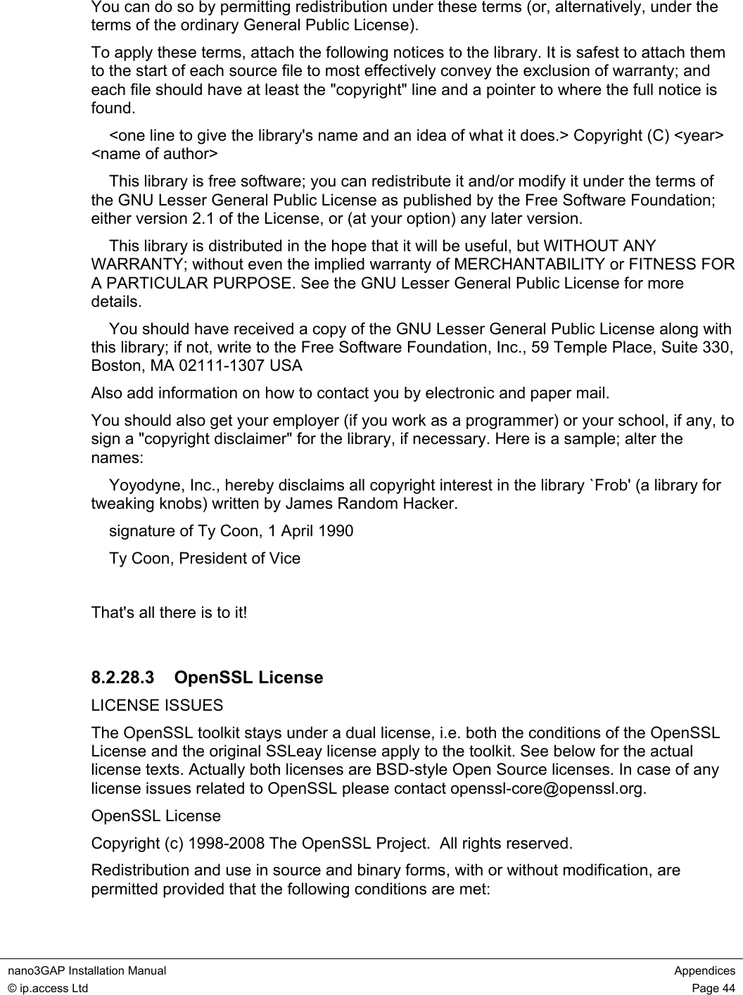 nano3GAP Installation Manual Appendices © ip.access Ltd Page 44 You can do so by permitting redistribution under these terms (or, alternatively, under the terms of the ordinary General Public License). To apply these terms, attach the following notices to the library. It is safest to attach them to the start of each source file to most effectively convey the exclusion of warranty; and each file should have at least the "copyright" line and a pointer to where the full notice is found. <one line to give the library's name and an idea of what it does.> Copyright (C) <year> <name of author> This library is free software; you can redistribute it and/or modify it under the terms of the GNU Lesser General Public License as published by the Free Software Foundation; either version 2.1 of the License, or (at your option) any later version. This library is distributed in the hope that it will be useful, but WITHOUT ANY WARRANTY; without even the implied warranty of MERCHANTABILITY or FITNESS FOR A PARTICULAR PURPOSE. See the GNU Lesser General Public License for more details. You should have received a copy of the GNU Lesser General Public License along with this library; if not, write to the Free Software Foundation, Inc., 59 Temple Place, Suite 330, Boston, MA 02111-1307 USA Also add information on how to contact you by electronic and paper mail. You should also get your employer (if you work as a programmer) or your school, if any, to sign a "copyright disclaimer" for the library, if necessary. Here is a sample; alter the names: Yoyodyne, Inc., hereby disclaims all copyright interest in the library `Frob' (a library for tweaking knobs) written by James Random Hacker. signature of Ty Coon, 1 April 1990 Ty Coon, President of Vice That's all there is to it! 8.2.28.3 OpenSSL License LICENSE ISSUES The OpenSSL toolkit stays under a dual license, i.e. both the conditions of the OpenSSL License and the original SSLeay license apply to the toolkit. See below for the actual license texts. Actually both licenses are BSD-style Open Source licenses. In case of any license issues related to OpenSSL please contact openssl-core@openssl.org. OpenSSL License Copyright (c) 1998-2008 The OpenSSL Project. All rights reserved. Redistribution and use in source and binary forms, with or without modification, are permitted provided that the following conditions are met: