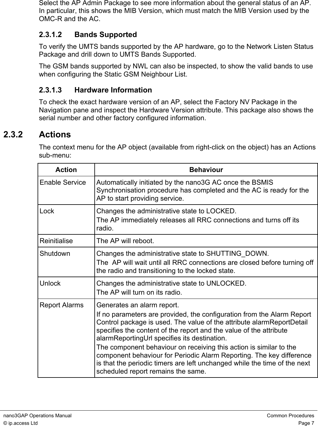 nano3GAP Operations Manual  Common Procedures © ip.access Ltd  Page 7  Select the AP Admin Package to see more information about the general status of an AP. In particular, this shows the MIB Version, which must match the MIB Version used by the OMC-R and the AC. 2.3.1.2 Bands Supported To verify the UMTS bands supported by the AP hardware, go to the Network Listen Status Package and drill down to UMTS Bands Supported. The GSM bands supported by NWL can also be inspected, to show the valid bands to use when configuring the Static GSM Neighbour List. 2.3.1.3 Hardware Information To check the exact hardware version of an AP, select the Factory NV Package in the Navigation pane and inspect the Hardware Version attribute. This package also shows the serial number and other factory configured information. 2.3.2  Actions The context menu for the AP object (available from right-click on the object) has an Actions sub-menu: Action Behaviour Enable Service  Automatically initiated by the nano3G AC once the BSMIS Synchronisation procedure has completed and the AC is ready for the AP to start providing service. Lock  Changes the administrative state to LOCKED. The AP immediately releases all RRC connections and turns off its radio. Reinitialise  The AP will reboot. Shutdown  Changes the administrative state to SHUTTING_DOWN. The  AP will wait until all RRC connections are closed before turning off the radio and transitioning to the locked state. Unlock  Changes the administrative state to UNLOCKED. The AP will turn on its radio. Report Alarms  Generates an alarm report. If no parameters are provided, the configuration from the Alarm Report Control package is used. The value of the attribute alarmReportDetail specifies the content of the report and the value of the attribute alarmReportingUrl specifies its destination. The component behaviour on receiving this action is similar to the component behaviour for Periodic Alarm Reporting. The key difference is that the periodic timers are left unchanged while the time of the next scheduled report remains the same.  