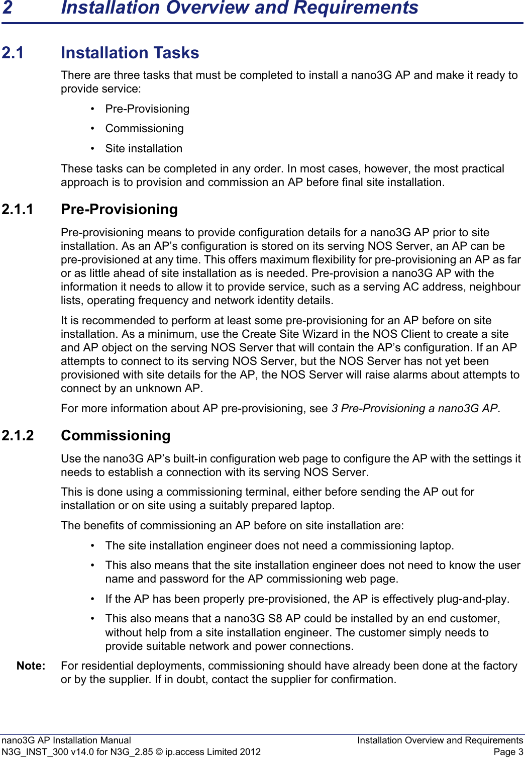 nano3G AP Installation Manual Installation Overview and RequirementsN3G_INST_300 v14.0 for N3G_2.85 © ip.access Limited 2012 Page 32 Installation Overview and Requirements2.1 Installation TasksThere are three tasks that must be completed to install a nano3G AP and make it ready to provide service: • Pre-Provisioning• Commissioning • Site installation These tasks can be completed in any order. In most cases, however, the most practical approach is to provision and commission an AP before final site installation. 2.1.1 Pre-ProvisioningPre-provisioning means to provide configuration details for a nano3G AP prior to site installation. As an AP’s configuration is stored on its serving NOS Server, an AP can be pre-provisioned at any time. This offers maximum flexibility for pre-provisioning an AP as far or as little ahead of site installation as is needed. Pre-provision a nano3G AP with the information it needs to allow it to provide service, such as a serving AC address, neighbour lists, operating frequency and network identity details.It is recommended to perform at least some pre-provisioning for an AP before on site installation. As a minimum, use the Create Site Wizard in the NOS Client to create a site and AP object on the serving NOS Server that will contain the AP’s configuration. If an AP attempts to connect to its serving NOS Server, but the NOS Server has not yet been provisioned with site details for the AP, the NOS Server will raise alarms about attempts to connect by an unknown AP.For more information about AP pre-provisioning, see 3 Pre-Provisioning a nano3G AP. 2.1.2 CommissioningUse the nano3G AP’s built-in configuration web page to configure the AP with the settings it needs to establish a connection with its serving NOS Server.This is done using a commissioning terminal, either before sending the AP out for installation or on site using a suitably prepared laptop.The benefits of commissioning an AP before on site installation are: • The site installation engineer does not need a commissioning laptop. • This also means that the site installation engineer does not need to know the user name and password for the AP commissioning web page. • If the AP has been properly pre-provisioned, the AP is effectively plug-and-play. • This also means that a nano3G S8 AP could be installed by an end customer, without help from a site installation engineer. The customer simply needs to provide suitable network and power connections.Note: For residential deployments, commissioning should have already been done at the factory or by the supplier. If in doubt, contact the supplier for confirmation.