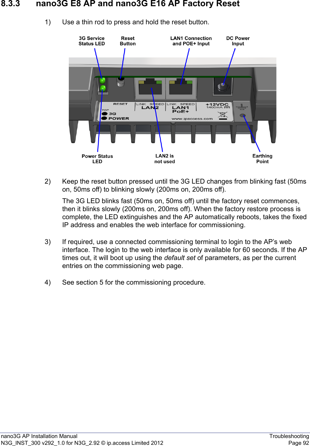nano3G AP Installation Manual TroubleshootingN3G_INST_300 v292_1.0 for N3G_2.92 © ip.access Limited 2012 Page 928.3.3 nano3G E8 AP and nano3G E16 AP Factory Reset1) Use a thin rod to press and hold the reset button. 2) Keep the reset button pressed until the 3G LED changes from blinking fast (50ms on, 50ms off) to blinking slowly (200ms on, 200ms off). The 3G LED blinks fast (50ms on, 50ms off) until the factory reset commences, then it blinks slowly (200ms on, 200ms off). When the factory restore process is complete, the LED extinguishes and the AP automatically reboots, takes the fixed IP address and enables the web interface for commissioning.3) If required, use a connected commissioning terminal to login to the AP’s web interface. The login to the web interface is only available for 60 seconds. If the AP times out, it will boot up using the default set of parameters, as per the current entries on the commissioning web page. 4) See section 5 for the commissioning procedure. 