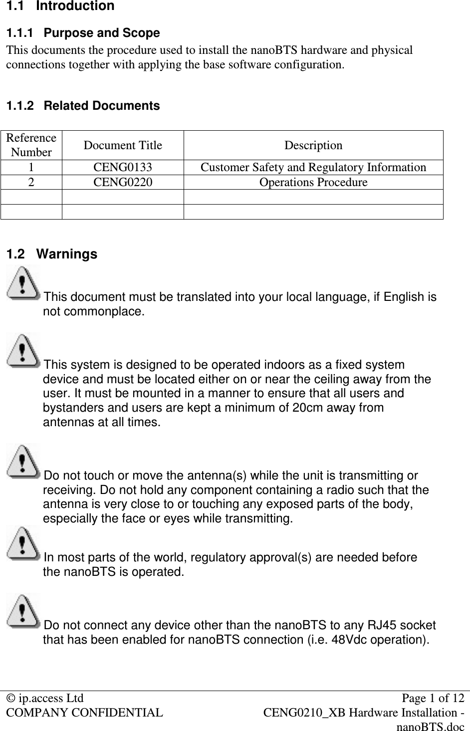 © ip.access Ltd Page 1 of 12 COMPANY CONFIDENTIAL CENG0210_XB Hardware Installation - nanoBTS.doc 1.1 Introduction 1.1.1 Purpose and Scope This documents the procedure used to install the nanoBTS hardware and physical connections together with applying the base software configuration. 1.1.2 Related Documents Reference Number Document Title Description 1 CENG0133 Customer Safety and Regulatory Information 2 CENG0220 Operations Procedure 1.2 Warnings This document must be translated into your local language, if English is not commonplace. This system is designed to be operated indoors as a fixed system device and must be located either on or near the ceiling away from the user. It must be mounted in a manner to ensure that all users and bystanders and users are kept a minimum of 20cm away from antennas at all times. Do not touch or move the antenna(s) while the unit is transmitting or receiving. Do not hold any component containing a radio such that the antenna is very close to or touching any exposed parts of the body, especially the face or eyes while transmitting. In most parts of the world, regulatory approval(s) are needed before the nanoBTS is operated. Do not connect any device other than the nanoBTS to any RJ45 socket that has been enabled for nanoBTS connection (i.e. 48Vdc operation).
