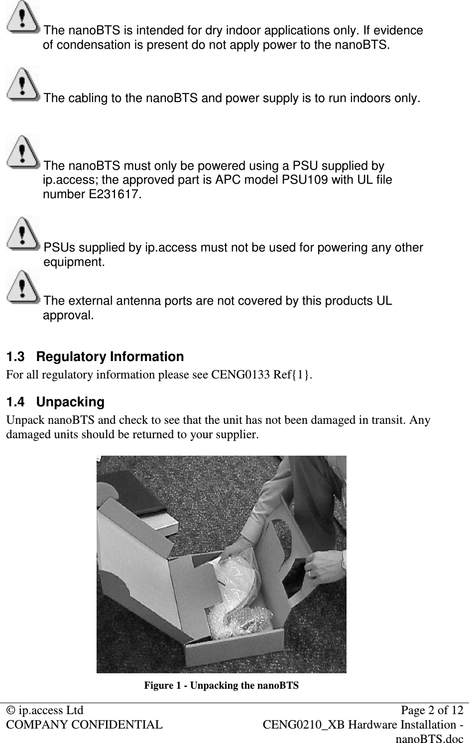 © ip.access Ltd Page 2 of 12 COMPANY CONFIDENTIAL CENG0210_XB Hardware Installation - nanoBTS.doc The nanoBTS is intended for dry indoor applications only. If evidence of condensation is present do not apply power to the nanoBTS. The cabling to the nanoBTS and power supply is to run indoors only. The nanoBTS must only be powered using a PSU supplied by ip.access; the approved part is APC model PSU109 with UL file number E231617. PSUs supplied by ip.access must not be used for powering any other equipment. The external antenna ports are not covered by this products UL approval. 1.3 Regulatory Information For all regulatory information please see CENG0133 Ref{1}. 1.4 Unpacking Unpack nanoBTS and check to see that the unit has not been damaged in transit. Any damaged units should be returned to your supplier. Figure 1 - Unpacking the nanoBTS