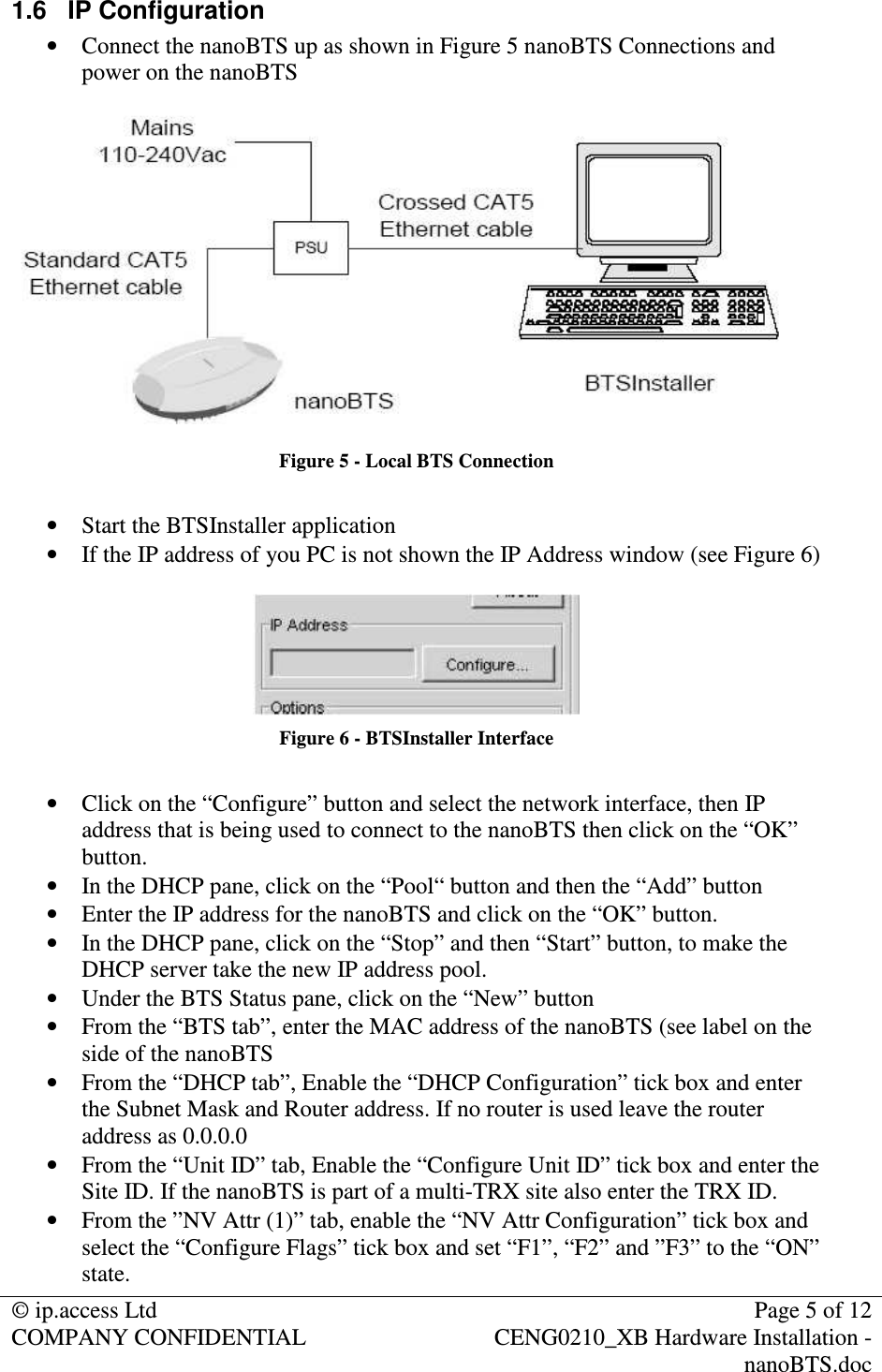 © ip.access Ltd Page 5 of 12 COMPANY CONFIDENTIAL CENG0210_XB Hardware Installation - nanoBTS.doc 1.6 IP Configuration • Connect the nanoBTS up as shown in Figure 5 nanoBTS Connections and power on the nanoBTS Figure 5 - Local BTS Connection • Start the BTSInstaller application • If the IP address of you PC is not shown the IP Address window (see Figure 6) Figure 6 - BTSInstaller Interface • Click on the “Configure” button and select the network interface, then IP address that is being used to connect to the nanoBTS then click on the “OK” button. • In the DHCP pane, click on the “Pool“ button and then the “Add” button • Enter the IP address for the nanoBTS and click on the “OK” button. • In the DHCP pane, click on the “Stop” and then “Start” button, to make the DHCP server take the new IP address pool. • Under the BTS Status pane, click on the “New” button • From the “BTS tab”, enter the MAC address of the nanoBTS (see label on the side of the nanoBTS • From the “DHCP tab”, Enable the “DHCP Configuration” tick box and enter the Subnet Mask and Router address. If no router is used leave the router address as 0.0.0.0 • From the “Unit ID” tab, Enable the “Configure Unit ID” tick box and enter the Site ID. If the nanoBTS is part of a multi-TRX site also enter the TRX ID. • From the ”NV Attr (1)” tab, enable the “NV Attr Configuration” tick box and select the “Configure Flags” tick box and set “F1”, “F2” and ”F3” to the “ON” state.