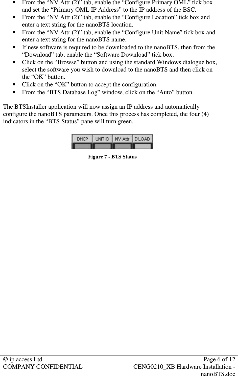 © ip.access Ltd Page 6 of 12 COMPANY CONFIDENTIAL CENG0210_XB Hardware Installation - nanoBTS.doc • From the “NV Attr (2)” tab, enable the “Configure Primary OML” tick box and set the “Primary OML IP Address” to the IP address of the BSC. • From the “NV Attr (2)” tab, enable the “Configure Location” tick box and enter a text string for the nanoBTS location. • From the “NV Attr (2)” tab, enable the “Configure Unit Name” tick box and enter a text string for the nanoBTS name. • If new software is required to be downloaded to the nanoBTS, then from the “Download” tab; enable the “Software Download” tick box. • Click on the “Browse” button and using the standard Windows dialogue box, select the software you wish to download to the nanoBTS and then click on the “OK” button. • Click on the “OK” button to accept the configuration. • From the “BTS Database Log” window, click on the “Auto” button. The BTSInstaller application will now assign an IP address and automatically configure the nanoBTS parameters. Once this process has completed, the four (4) indicators in the “BTS Status” pane will turn green. Figure 7 - BTS Status