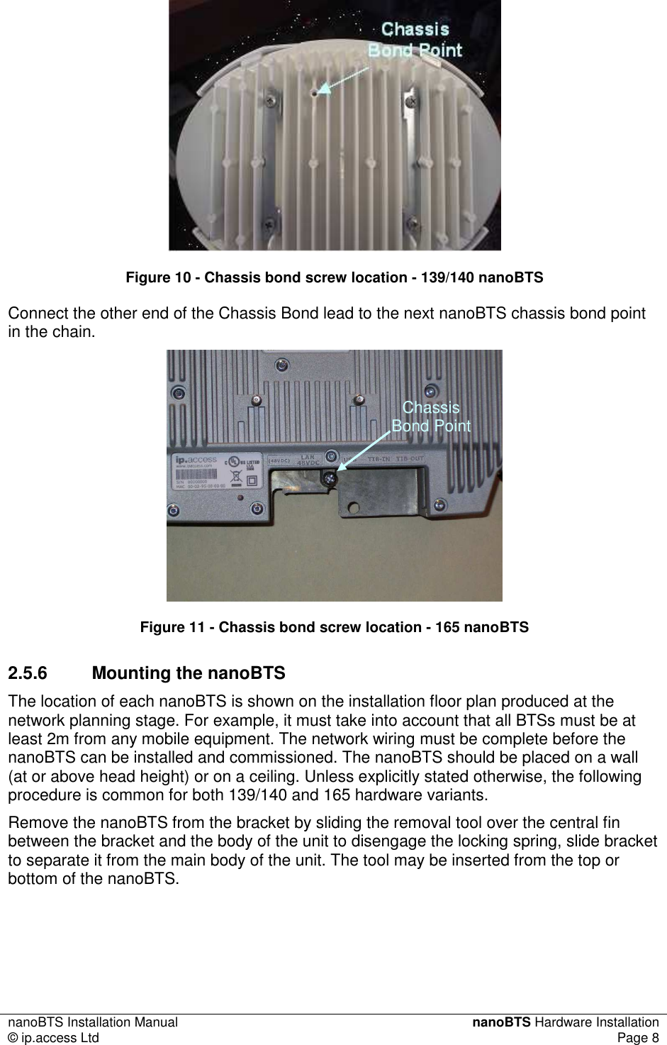 nanoBTS Installation Manual  nanoBTS Hardware Installation © ip.access Ltd  Page 8   Figure 10 - Chassis bond screw location - 139/140 nanoBTS Connect the other end of the Chassis Bond lead to the next nanoBTS chassis bond point in the chain.  Figure 11 - Chassis bond screw location - 165 nanoBTS 2.5.6  Mounting the nanoBTS The location of each nanoBTS is shown on the installation floor plan produced at the network planning stage. For example, it must take into account that all BTSs must be at least 2m from any mobile equipment. The network wiring must be complete before the nanoBTS can be installed and commissioned. The nanoBTS should be placed on a wall (at or above head height) or on a ceiling. Unless explicitly stated otherwise, the following procedure is common for both 139/140 and 165 hardware variants. Remove the nanoBTS from the bracket by sliding the removal tool over the central fin between the bracket and the body of the unit to disengage the locking spring, slide bracket to separate it from the main body of the unit. The tool may be inserted from the top or bottom of the nanoBTS. Chassis Bond Point 