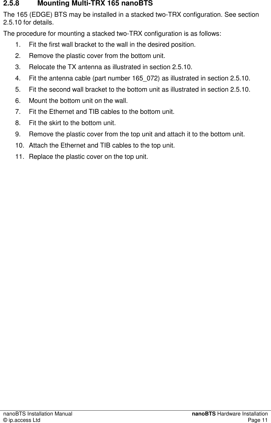 nanoBTS Installation Manual  nanoBTS Hardware Installation © ip.access Ltd  Page 11  2.5.8  Mounting Multi-TRX 165 nanoBTS The 165 (EDGE) BTS may be installed in a stacked two-TRX configuration. See section 2.5.10 for details. The procedure for mounting a stacked two-TRX configuration is as follows: 1.  Fit the first wall bracket to the wall in the desired position. 2.  Remove the plastic cover from the bottom unit. 3.  Relocate the TX antenna as illustrated in section 2.5.10. 4.  Fit the antenna cable (part number 165_072) as illustrated in section 2.5.10. 5.  Fit the second wall bracket to the bottom unit as illustrated in section 2.5.10. 6.  Mount the bottom unit on the wall. 7.  Fit the Ethernet and TIB cables to the bottom unit. 8.  Fit the skirt to the bottom unit. 9.  Remove the plastic cover from the top unit and attach it to the bottom unit. 10.  Attach the Ethernet and TIB cables to the top unit. 11.  Replace the plastic cover on the top unit. 