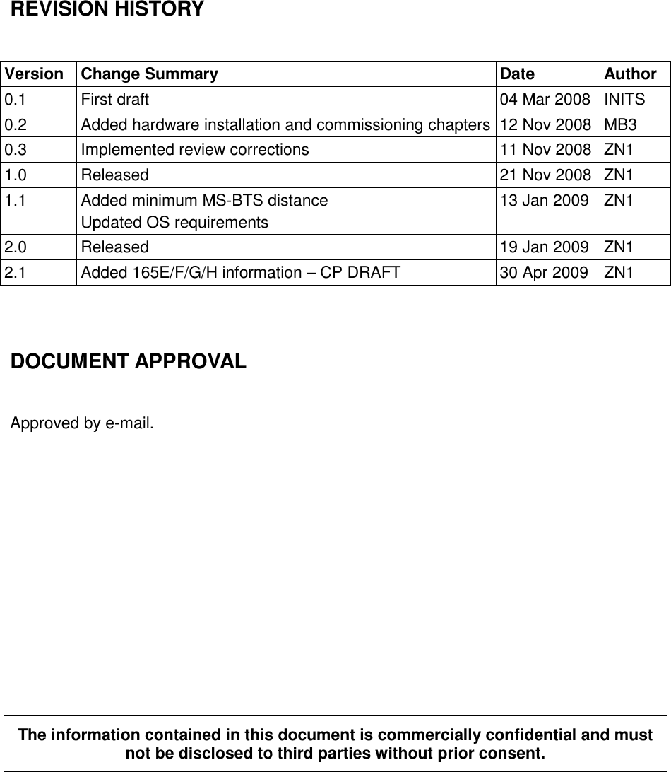 REVISION HISTORY  Version  Change Summary  Date  Author 0.1  First draft  04 Mar 2008 INITS 0.2  Added hardware installation and commissioning chapters 12 Nov 2008 MB3 0.3  Implemented review corrections  11 Nov 2008 ZN1 1.0  Released  21 Nov 2008 ZN1 1.1  Added minimum MS-BTS distance Updated OS requirements 13 Jan 2009  ZN1 2.0  Released  19 Jan 2009  ZN1 2.1  Added 165E/F/G/H information – CP DRAFT  30 Apr 2009  ZN1   DOCUMENT APPROVAL  Approved by e-mail.           The information contained in this document is commercially confidential and must not be disclosed to third parties without prior consent.   