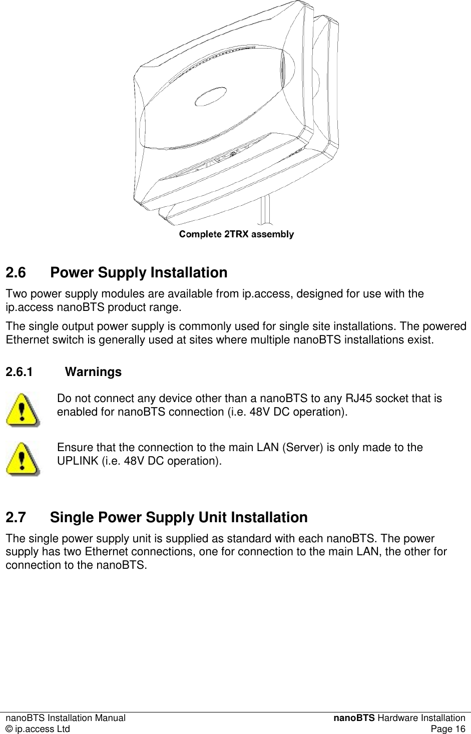 nanoBTS Installation Manual  nanoBTS Hardware Installation © ip.access Ltd  Page 16   2.6  Power Supply Installation Two power supply modules are available from ip.access, designed for use with the ip.access nanoBTS product range. The single output power supply is commonly used for single site installations. The powered Ethernet switch is generally used at sites where multiple nanoBTS installations exist. 2.6.1  Warnings  Do not connect any device other than a nanoBTS to any RJ45 socket that is enabled for nanoBTS connection (i.e. 48V DC operation).  Ensure that the connection to the main LAN (Server) is only made to the UPLINK (i.e. 48V DC operation). 2.7  Single Power Supply Unit Installation The single power supply unit is supplied as standard with each nanoBTS. The power supply has two Ethernet connections, one for connection to the main LAN, the other for connection to the nanoBTS.  
