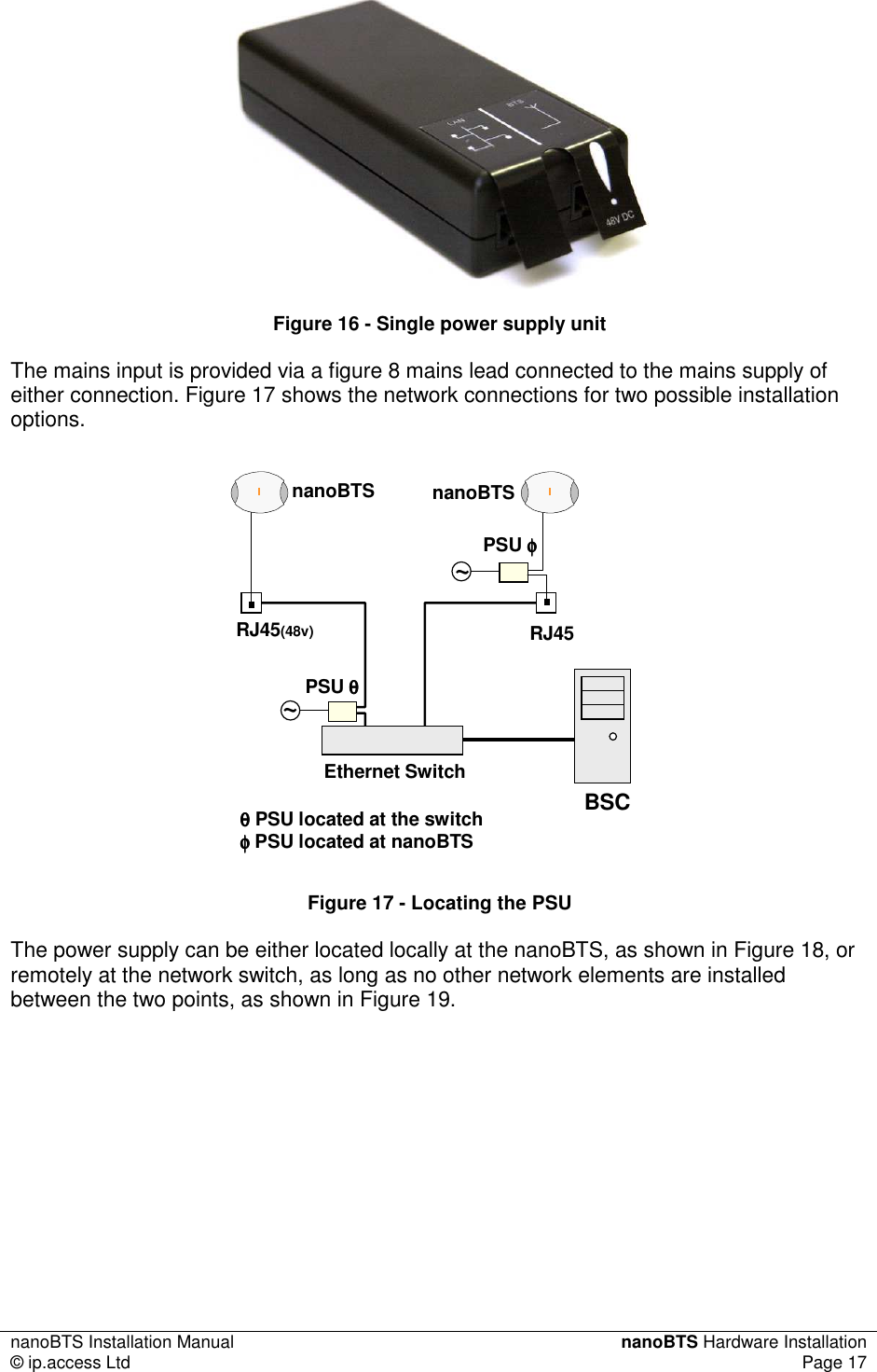 nanoBTS Installation Manual  nanoBTS Hardware Installation © ip.access Ltd  Page 17   Figure 16 - Single power supply unit The mains input is provided via a figure 8 mains lead connected to the mains supply of either connection. Figure 17 shows the network connections for two possible installation options. Ethernet SwitchnanoBTS nanoBTSBSCRJ45(48v)~~RJ45PSU φφφφPSU θθθθθθθθPSU located at the switchφφφφPSU located at nanoBTS Figure 17 - Locating the PSU The power supply can be either located locally at the nanoBTS, as shown in Figure 18, or remotely at the network switch, as long as no other network elements are installed between the two points, as shown in Figure 19. 