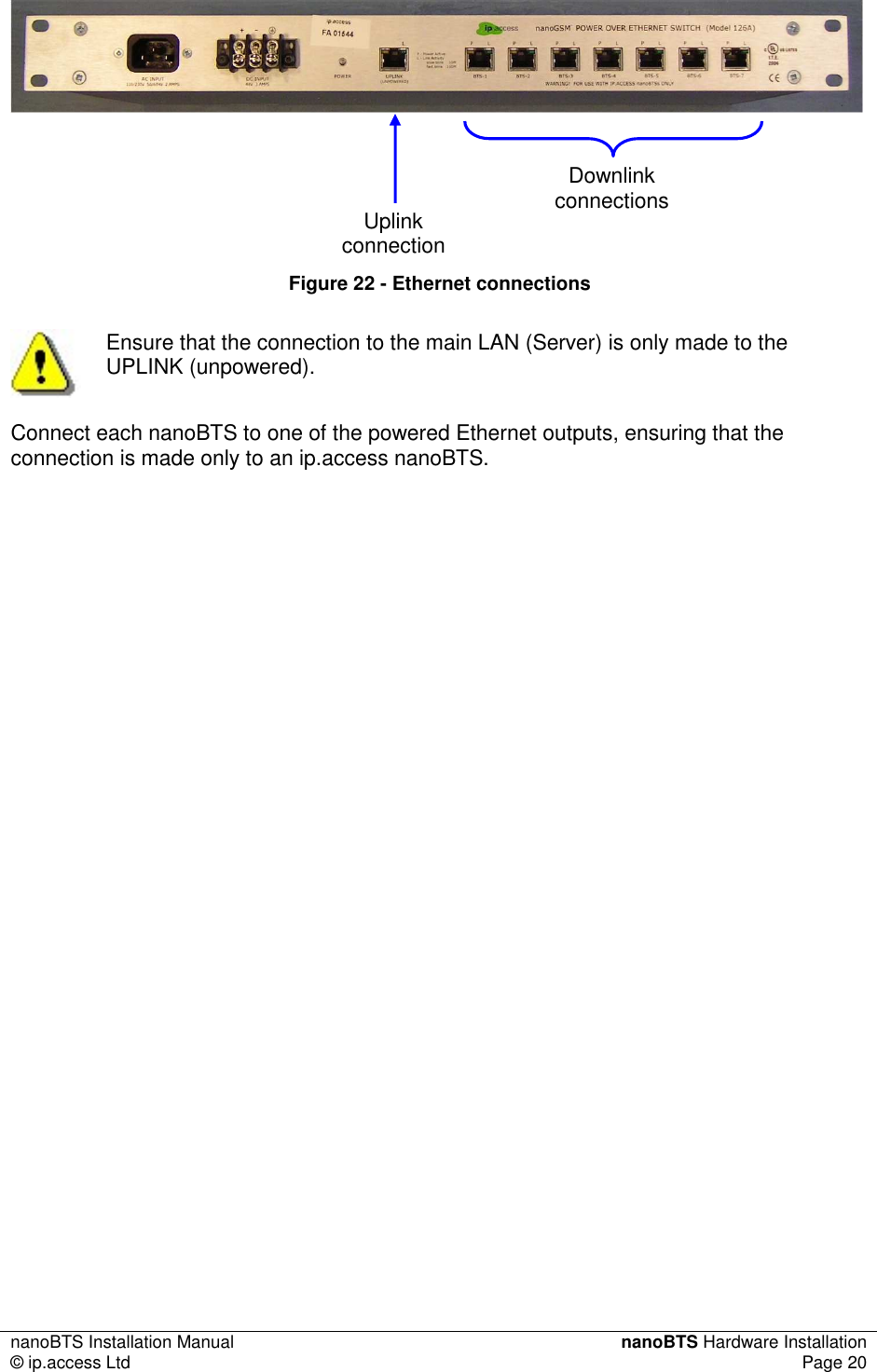 nanoBTS Installation Manual  nanoBTS Hardware Installation © ip.access Ltd  Page 20      Figure 22 - Ethernet connections  Ensure that the connection to the main LAN (Server) is only made to the UPLINK (unpowered). Connect each nanoBTS to one of the powered Ethernet outputs, ensuring that the connection is made only to an ip.access nanoBTS. Uplink connection Downlink connections 