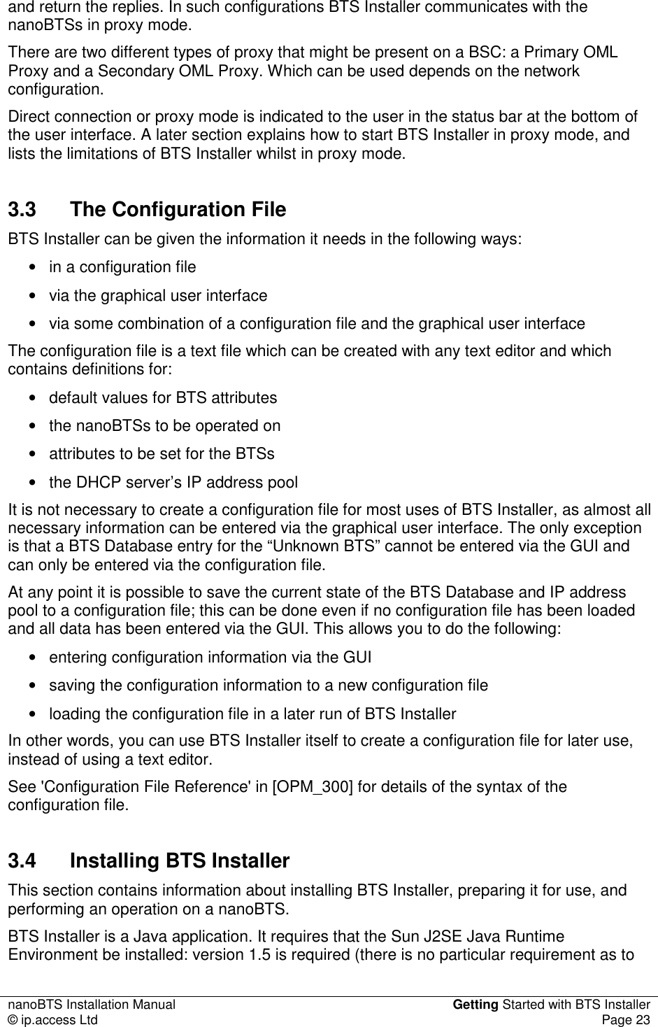 nanoBTS Installation Manual  Getting Started with BTS Installer © ip.access Ltd  Page 23  and return the replies. In such configurations BTS Installer communicates with the nanoBTSs in proxy mode. There are two different types of proxy that might be present on a BSC: a Primary OML Proxy and a Secondary OML Proxy. Which can be used depends on the network configuration. Direct connection or proxy mode is indicated to the user in the status bar at the bottom of the user interface. A later section explains how to start BTS Installer in proxy mode, and lists the limitations of BTS Installer whilst in proxy mode. 3.3  The Configuration File BTS Installer can be given the information it needs in the following ways: •  in a configuration file •  via the graphical user interface •  via some combination of a configuration file and the graphical user interface The configuration file is a text file which can be created with any text editor and which contains definitions for: •  default values for BTS attributes •  the nanoBTSs to be operated on •  attributes to be set for the BTSs •  the DHCP server’s IP address pool It is not necessary to create a configuration file for most uses of BTS Installer, as almost all necessary information can be entered via the graphical user interface. The only exception is that a BTS Database entry for the “Unknown BTS” cannot be entered via the GUI and can only be entered via the configuration file. At any point it is possible to save the current state of the BTS Database and IP address pool to a configuration file; this can be done even if no configuration file has been loaded and all data has been entered via the GUI. This allows you to do the following: •  entering configuration information via the GUI •  saving the configuration information to a new configuration file •  loading the configuration file in a later run of BTS Installer In other words, you can use BTS Installer itself to create a configuration file for later use, instead of using a text editor. See &apos;Configuration File Reference&apos; in [OPM_300] for details of the syntax of the configuration file. 3.4  Installing BTS Installer This section contains information about installing BTS Installer, preparing it for use, and performing an operation on a nanoBTS. BTS Installer is a Java application. It requires that the Sun J2SE Java Runtime Environment be installed: version 1.5 is required (there is no particular requirement as to 