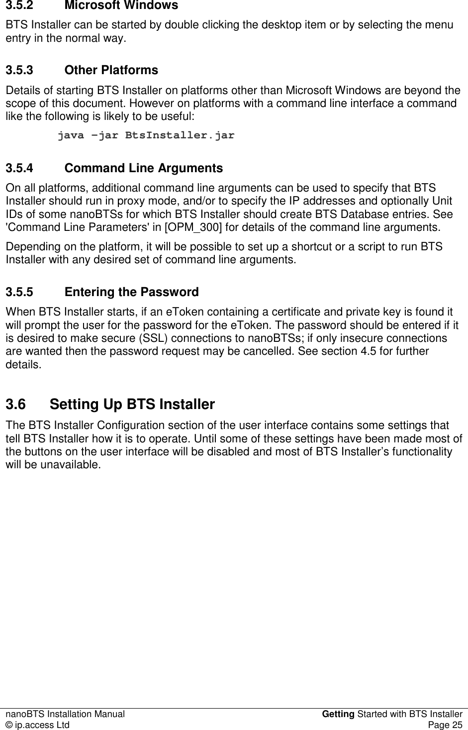 nanoBTS Installation Manual  Getting Started with BTS Installer © ip.access Ltd  Page 25  3.5.2  Microsoft Windows BTS Installer can be started by double clicking the desktop item or by selecting the menu entry in the normal way. 3.5.3  Other Platforms Details of starting BTS Installer on platforms other than Microsoft Windows are beyond the scope of this document. However on platforms with a command line interface a command like the following is likely to be useful: java -jar BtsInstaller.jar 3.5.4  Command Line Arguments On all platforms, additional command line arguments can be used to specify that BTS Installer should run in proxy mode, and/or to specify the IP addresses and optionally Unit IDs of some nanoBTSs for which BTS Installer should create BTS Database entries. See &apos;Command Line Parameters&apos; in [OPM_300] for details of the command line arguments. Depending on the platform, it will be possible to set up a shortcut or a script to run BTS Installer with any desired set of command line arguments. 3.5.5  Entering the Password When BTS Installer starts, if an eToken containing a certificate and private key is found it will prompt the user for the password for the eToken. The password should be entered if it is desired to make secure (SSL) connections to nanoBTSs; if only insecure connections are wanted then the password request may be cancelled. See section 4.5 for further details. 3.6  Setting Up BTS Installer The BTS Installer Configuration section of the user interface contains some settings that tell BTS Installer how it is to operate. Until some of these settings have been made most of the buttons on the user interface will be disabled and most of BTS Installer’s functionality will be unavailable. 