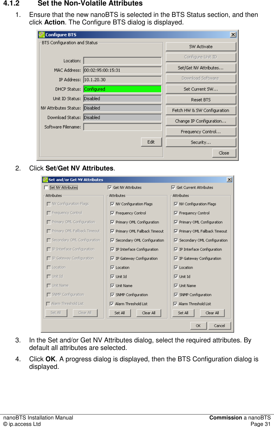 nanoBTS Installation Manual  Commission a nanoBTS © ip.access Ltd  Page 31  4.1.2  Set the Non-Volatile Attributes 1.  Ensure that the new nanoBTS is selected in the BTS Status section, and then click Action. The Configure BTS dialog is displayed.  2.  Click Set/Get NV Attributes.  3.  In the Set and/or Get NV Attributes dialog, select the required attributes. By default all attributes are selected. 4.  Click OK. A progress dialog is displayed, then the BTS Configuration dialog is displayed.   