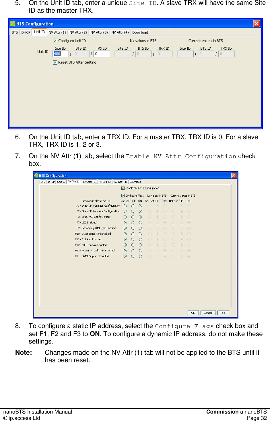 nanoBTS Installation Manual  Commission a nanoBTS © ip.access Ltd  Page 32  5.  On the Unit ID tab, enter a unique Site ID. A slave TRX will have the same Site ID as the master TRX.  6.  On the Unit ID tab, enter a TRX ID. For a master TRX, TRX ID is 0. For a slave TRX, TRX ID is 1, 2 or 3. 7.  On the NV Attr (1) tab, select the Enable NV Attr Configuration check box.   8.  To configure a static IP address, select the Configure Flags check box and set F1, F2 and F3 to ON. To configure a dynamic IP address, do not make these settings. Note:  Changes made on the NV Attr (1) tab will not be applied to the BTS until it has been reset.    