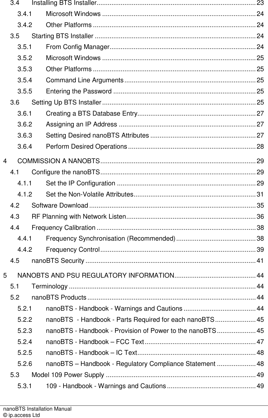 nanoBTS Installation Manual   © ip.access Ltd    3.4 Installing BTS Installer......................................................................................23 3.4.1 Microsoft Windows ...................................................................................24 3.4.2 Other Platforms ........................................................................................24 3.5 Starting BTS Installer .......................................................................................24 3.5.1 From Config Manager...............................................................................24 3.5.2 Microsoft Windows ...................................................................................25 3.5.3 Other Platforms ........................................................................................25 3.5.4 Command Line Arguments.......................................................................25 3.5.5 Entering the Password .............................................................................25 3.6 Setting Up BTS Installer...................................................................................25 3.6.1 Creating a BTS Database Entry................................................................27 3.6.2 Assigning an IP Address ..........................................................................27 3.6.3 Setting Desired nanoBTS Attributes .........................................................27 3.6.4 Perform Desired Operations.....................................................................28 4 COMMISSION A NANOBTS....................................................................................29 4.1 Configure the nanoBTS....................................................................................29 4.1.1 Set the IP Configuration ...........................................................................29 4.1.2 Set the Non-Volatile Attributes..................................................................31 4.2 Software Download..........................................................................................35 4.3 RF Planning with Network Listen......................................................................36 4.4 Frequency Calibration......................................................................................38 4.4.1 Frequency Synchronisation (Recommended)...........................................38 4.4.2 Frequency Control....................................................................................39 4.5 nanoBTS Security ............................................................................................41 5 NANOBTS AND PSU REGULATORY INFORMATION............................................44 5.1 Terminology .....................................................................................................44 5.2 nanoBTS Products...........................................................................................44 5.2.1 nanoBTS - Handbook - Warnings and Cautions ....................................... 44 5.2.2 nanoBTS  - Handbook - Parts Required for each nanoBTS......................45 5.2.3 nanoBTS - Handbook - Provision of Power to the nanoBTS.....................45 5.2.4 nanoBTS - Handbook – FCC Text............................................................47 5.2.5 nanoBTS - Handbook – IC Text................................................................48 5.2.6 nanoBTS – Handbook - Regulatory Compliance Statement .....................48 5.3 Model 109 Power Supply .................................................................................49 5.3.1 109 - Handbook - Warnings and Cautions................................................49 