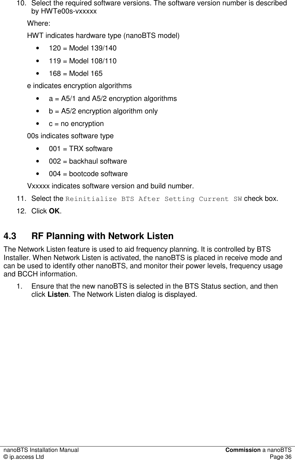 nanoBTS Installation Manual  Commission a nanoBTS © ip.access Ltd  Page 36  10.  Select the required software versions. The software version number is described by HWTe00s-vxxxxx Where: HWT indicates hardware type (nanoBTS model) •  120 = Model 139/140 •  119 = Model 108/110 •  168 = Model 165 e indicates encryption algorithms •  a = A5/1 and A5/2 encryption algorithms •  b = A5/2 encryption algorithm only •  c = no encryption 00s indicates software type •  001 = TRX software •  002 = backhaul software •  004 = bootcode software Vxxxxx indicates software version and build number. 11.  Select the Reinitialize BTS After Setting Current SW check box. 12.  Click OK. 4.3  RF Planning with Network Listen The Network Listen feature is used to aid frequency planning. It is controlled by BTS Installer. When Network Listen is activated, the nanoBTS is placed in receive mode and can be used to identify other nanoBTS, and monitor their power levels, frequency usage and BCCH information. 1.  Ensure that the new nanoBTS is selected in the BTS Status section, and then click Listen. The Network Listen dialog is displayed. 
