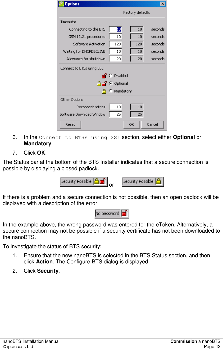 nanoBTS Installation Manual  Commission a nanoBTS © ip.access Ltd  Page 42   6.  In the Connect to BTSs using SSL section, select either Optional or Mandatory. 7.  Click OK.  The Status bar at the bottom of the BTS Installer indicates that a secure connection is possible by displaying a closed padlock.  or  If there is a problem and a secure connection is not possible, then an open padlock will be displayed with a description of the error.   In the example above, the wrong password was entered for the eToken. Alternatively, a secure connection may not be possible if a security certificate has not been downloaded to the nanoBTS.  To investigate the status of BTS security: 1.  Ensure that the new nanoBTS is selected in the BTS Status section, and then click Action. The Configure BTS dialog is displayed.  2.  Click Security.  
