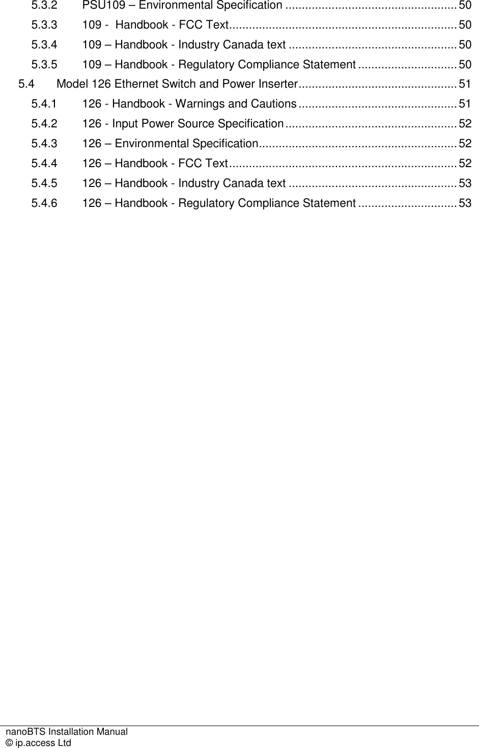 nanoBTS Installation Manual   © ip.access Ltd    5.3.2 PSU109 – Environmental Specification ....................................................50 5.3.3 109 -  Handbook - FCC Text.....................................................................50 5.3.4 109 – Handbook - Industry Canada text ...................................................50 5.3.5 109 – Handbook - Regulatory Compliance Statement ..............................50 5.4 Model 126 Ethernet Switch and Power Inserter................................................51 5.4.1 126 - Handbook - Warnings and Cautions................................................51 5.4.2 126 - Input Power Source Specification....................................................52 5.4.3 126 – Environmental Specification............................................................52 5.4.4 126 – Handbook - FCC Text.....................................................................52 5.4.5 126 – Handbook - Industry Canada text ...................................................53 5.4.6 126 – Handbook - Regulatory Compliance Statement ..............................53 