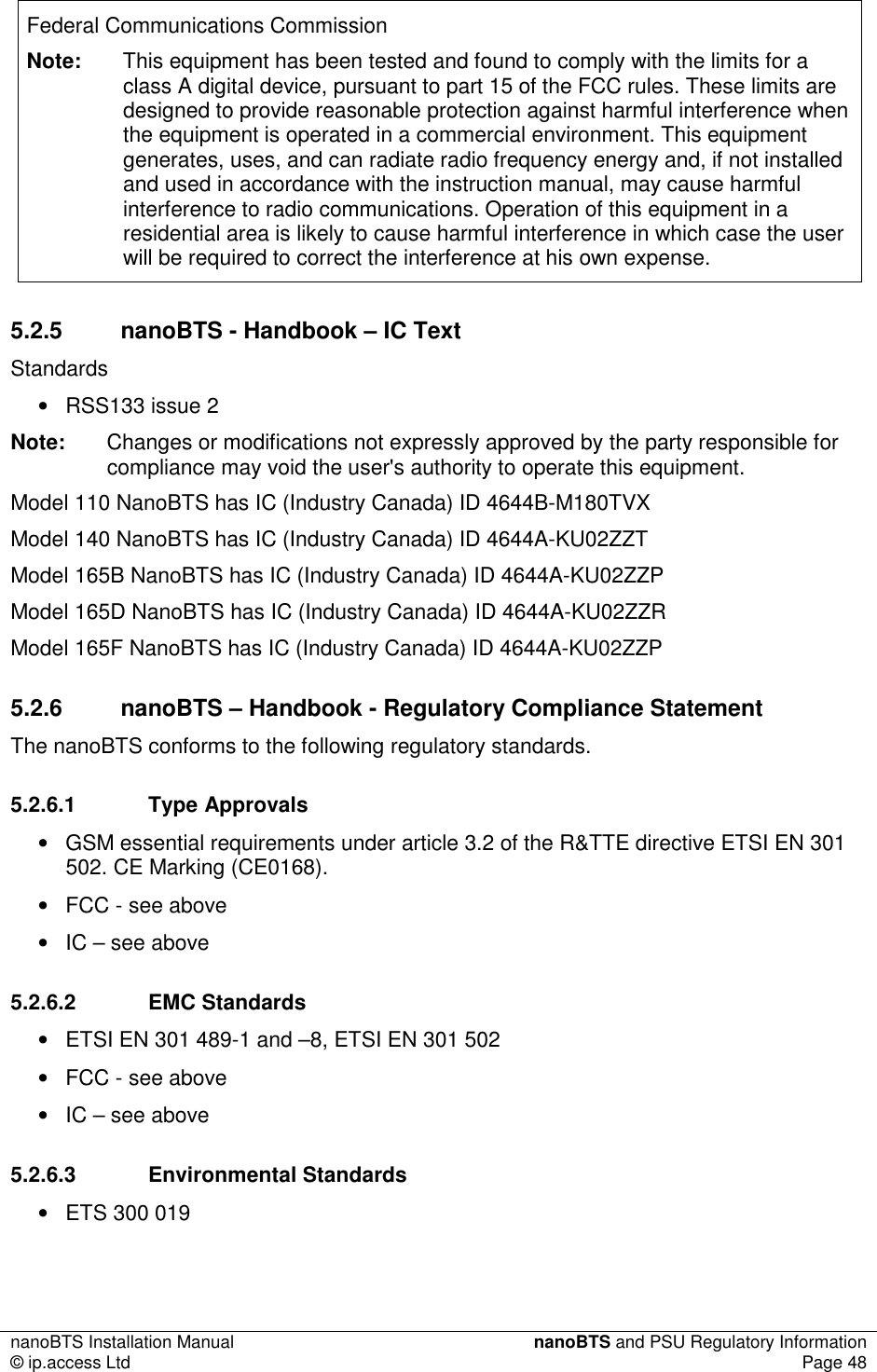 nanoBTS Installation Manual  nanoBTS and PSU Regulatory Information © ip.access Ltd  Page 48  Federal Communications Commission Note:  This equipment has been tested and found to comply with the limits for a class A digital device, pursuant to part 15 of the FCC rules. These limits are designed to provide reasonable protection against harmful interference when the equipment is operated in a commercial environment. This equipment generates, uses, and can radiate radio frequency energy and, if not installed and used in accordance with the instruction manual, may cause harmful interference to radio communications. Operation of this equipment in a residential area is likely to cause harmful interference in which case the user will be required to correct the interference at his own expense. 5.2.5  nanoBTS - Handbook – IC Text Standards •  RSS133 issue 2 Note:  Changes or modifications not expressly approved by the party responsible for compliance may void the user&apos;s authority to operate this equipment. Model 110 NanoBTS has IC (Industry Canada) ID 4644B-M180TVX Model 140 NanoBTS has IC (Industry Canada) ID 4644A-KU02ZZT Model 165B NanoBTS has IC (Industry Canada) ID 4644A-KU02ZZP Model 165D NanoBTS has IC (Industry Canada) ID 4644A-KU02ZZR Model 165F NanoBTS has IC (Industry Canada) ID 4644A-KU02ZZP 5.2.6  nanoBTS – Handbook - Regulatory Compliance Statement The nanoBTS conforms to the following regulatory standards. 5.2.6.1  Type Approvals •  GSM essential requirements under article 3.2 of the R&amp;TTE directive ETSI EN 301 502. CE Marking (CE0168). •  FCC - see above •  IC – see above 5.2.6.2  EMC Standards •  ETSI EN 301 489-1 and –8, ETSI EN 301 502 •  FCC - see above •  IC – see above 5.2.6.3  Environmental Standards •  ETS 300 019 