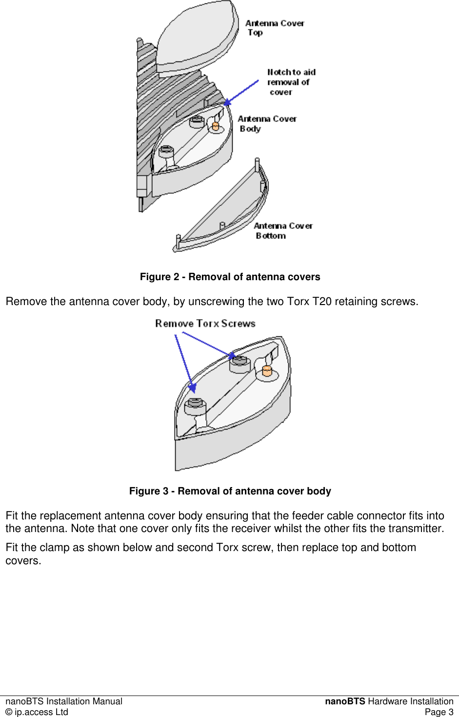 nanoBTS Installation Manual  nanoBTS Hardware Installation © ip.access Ltd  Page 3   Figure 2 - Removal of antenna covers Remove the antenna cover body, by unscrewing the two Torx T20 retaining screws.   Figure 3 - Removal of antenna cover body Fit the replacement antenna cover body ensuring that the feeder cable connector fits into the antenna. Note that one cover only fits the receiver whilst the other fits the transmitter. Fit the clamp as shown below and second Torx screw, then replace top and bottom covers. 