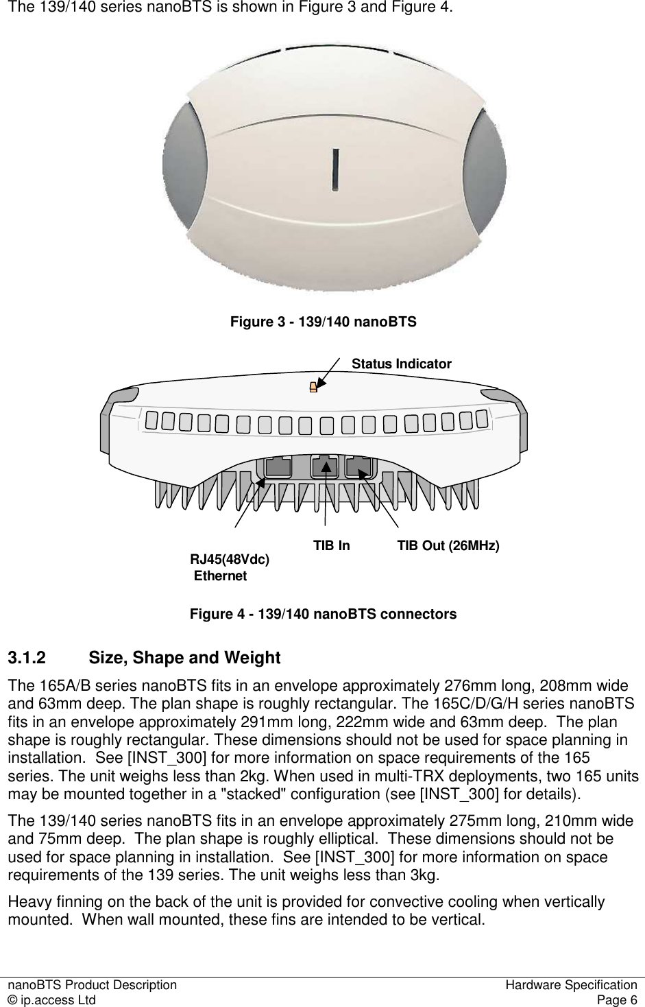 nanoBTS Product Description  Hardware Specification © ip.access Ltd  Page 6  The 139/140 series nanoBTS is shown in Figure 3 and Figure 4.    Figure 3 - 139/140 nanoBTS Status IndicatorRJ45(48Vdc)EthernetTIB In TIB Out (26MHz) Figure 4 - 139/140 nanoBTS connectors 3.1.2  Size, Shape and Weight The 165A/B series nanoBTS fits in an envelope approximately 276mm long, 208mm wide and 63mm deep. The plan shape is roughly rectangular. The 165C/D/G/H series nanoBTS fits in an envelope approximately 291mm long, 222mm wide and 63mm deep.  The plan shape is roughly rectangular. These dimensions should not be used for space planning in installation.  See [INST_300] for more information on space requirements of the 165 series. The unit weighs less than 2kg. When used in multi-TRX deployments, two 165 units may be mounted together in a &quot;stacked&quot; configuration (see [INST_300] for details). The 139/140 series nanoBTS fits in an envelope approximately 275mm long, 210mm wide and 75mm deep.  The plan shape is roughly elliptical.  These dimensions should not be used for space planning in installation.  See [INST_300] for more information on space requirements of the 139 series. The unit weighs less than 3kg. Heavy finning on the back of the unit is provided for convective cooling when vertically mounted.  When wall mounted, these fins are intended to be vertical.  