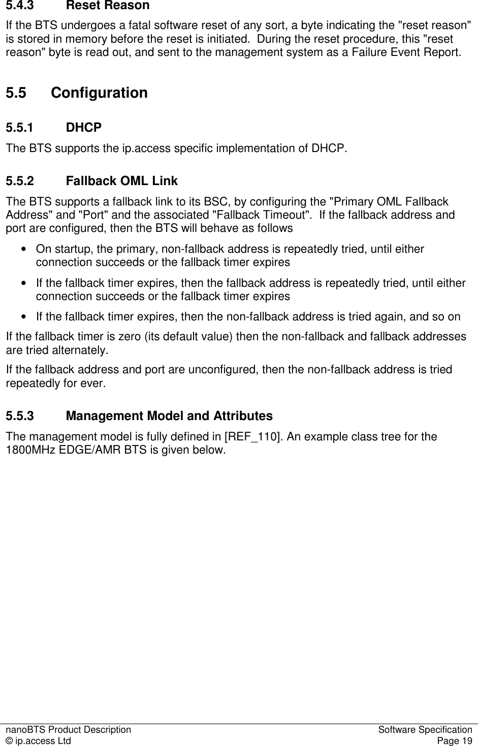 nanoBTS Product Description  Software Specification © ip.access Ltd  Page 19  5.4.3  Reset Reason If the BTS undergoes a fatal software reset of any sort, a byte indicating the &quot;reset reason&quot; is stored in memory before the reset is initiated.  During the reset procedure, this &quot;reset reason&quot; byte is read out, and sent to the management system as a Failure Event Report. 5.5  Configuration 5.5.1  DHCP  The BTS supports the ip.access specific implementation of DHCP. 5.5.2  Fallback OML Link The BTS supports a fallback link to its BSC, by configuring the &quot;Primary OML Fallback Address&quot; and &quot;Port&quot; and the associated &quot;Fallback Timeout&quot;.  If the fallback address and port are configured, then the BTS will behave as follows •   On startup, the primary, non-fallback address is repeatedly tried, until either connection succeeds or the fallback timer expires •   If the fallback timer expires, then the fallback address is repeatedly tried, until either connection succeeds or the fallback timer expires •   If the fallback timer expires, then the non-fallback address is tried again, and so on If the fallback timer is zero (its default value) then the non-fallback and fallback addresses are tried alternately. If the fallback address and port are unconfigured, then the non-fallback address is tried repeatedly for ever. 5.5.3  Management Model and Attributes The management model is fully defined in [REF_110]. An example class tree for the 1800MHz EDGE/AMR BTS is given below.  
