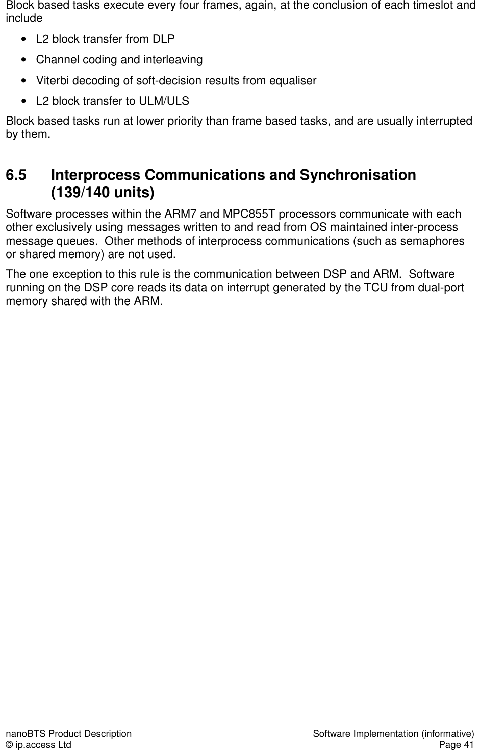 nanoBTS Product Description  Software Implementation (informative) © ip.access Ltd  Page 41  Block based tasks execute every four frames, again, at the conclusion of each timeslot and include •   L2 block transfer from DLP •   Channel coding and interleaving •   Viterbi decoding of soft-decision results from equaliser •   L2 block transfer to ULM/ULS Block based tasks run at lower priority than frame based tasks, and are usually interrupted by them. 6.5  Interprocess Communications and Synchronisation (139/140 units) Software processes within the ARM7 and MPC855T processors communicate with each other exclusively using messages written to and read from OS maintained inter-process message queues.  Other methods of interprocess communications (such as semaphores or shared memory) are not used. The one exception to this rule is the communication between DSP and ARM.  Software running on the DSP core reads its data on interrupt generated by the TCU from dual-port memory shared with the ARM.                  