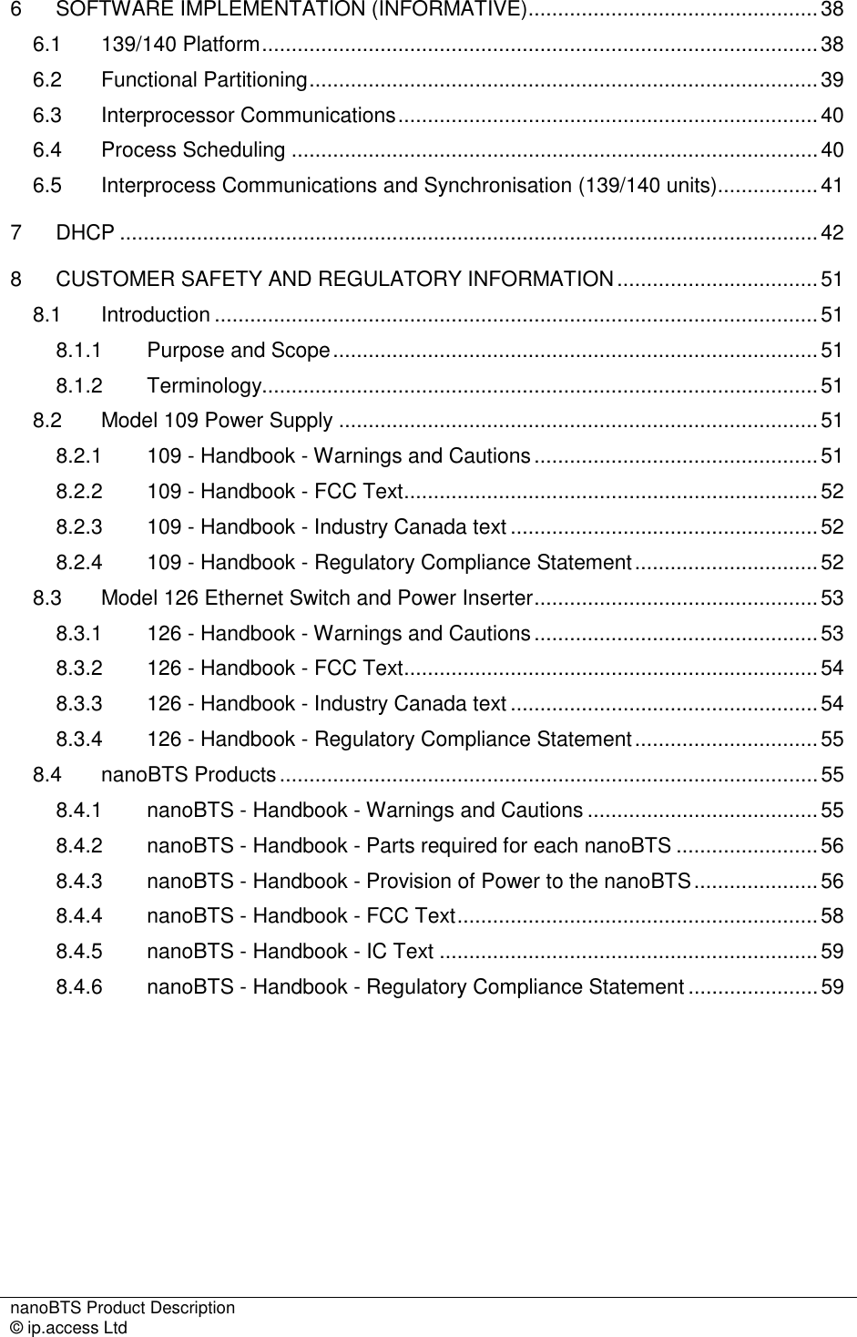 nanoBTS Product Description   © ip.access Ltd    6 SOFTWARE IMPLEMENTATION (INFORMATIVE).................................................38 6.1 139/140 Platform..............................................................................................38 6.2 Functional Partitioning......................................................................................39 6.3 Interprocessor Communications.......................................................................40 6.4 Process Scheduling .........................................................................................40 6.5 Interprocess Communications and Synchronisation (139/140 units).................41 7 DHCP ......................................................................................................................42 8 CUSTOMER SAFETY AND REGULATORY INFORMATION..................................51 8.1 Introduction ......................................................................................................51 8.1.1 Purpose and Scope..................................................................................51 8.1.2 Terminology..............................................................................................51 8.2 Model 109 Power Supply .................................................................................51 8.2.1 109 - Handbook - Warnings and Cautions................................................51 8.2.2 109 - Handbook - FCC Text......................................................................52 8.2.3 109 - Handbook - Industry Canada text ....................................................52 8.2.4 109 - Handbook - Regulatory Compliance Statement...............................52 8.3 Model 126 Ethernet Switch and Power Inserter................................................53 8.3.1 126 - Handbook - Warnings and Cautions................................................53 8.3.2 126 - Handbook - FCC Text......................................................................54 8.3.3 126 - Handbook - Industry Canada text ....................................................54 8.3.4 126 - Handbook - Regulatory Compliance Statement...............................55 8.4 nanoBTS Products...........................................................................................55 8.4.1 nanoBTS - Handbook - Warnings and Cautions .......................................55 8.4.2 nanoBTS - Handbook - Parts required for each nanoBTS ........................56 8.4.3 nanoBTS - Handbook - Provision of Power to the nanoBTS.....................56 8.4.4 nanoBTS - Handbook - FCC Text.............................................................58 8.4.5 nanoBTS - Handbook - IC Text ................................................................59 8.4.6 nanoBTS - Handbook - Regulatory Compliance Statement ......................59 