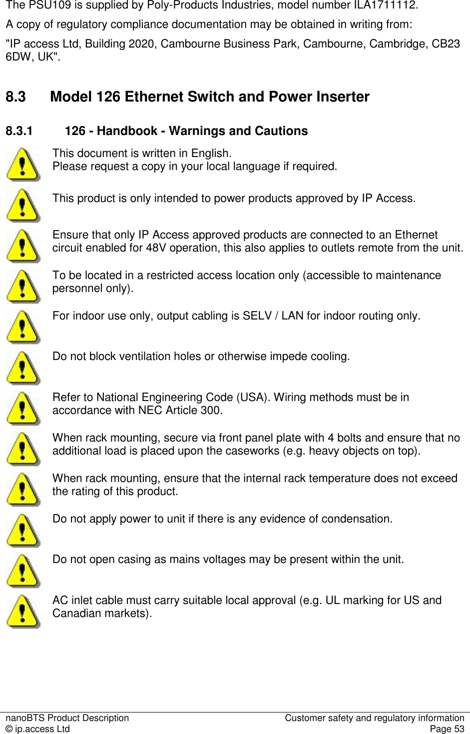 nanoBTS Product Description  Customer safety and regulatory information © ip.access Ltd  Page 53  The PSU109 is supplied by Poly-Products Industries, model number ILA1711112. A copy of regulatory compliance documentation may be obtained in writing from: &quot;IP access Ltd, Building 2020, Cambourne Business Park, Cambourne, Cambridge, CB23 6DW, UK&quot;. 8.3  Model 126 Ethernet Switch and Power Inserter 8.3.1  126 - Handbook - Warnings and Cautions  This document is written in English.  Please request a copy in your local language if required.  This product is only intended to power products approved by IP Access.  Ensure that only IP Access approved products are connected to an Ethernet circuit enabled for 48V operation, this also applies to outlets remote from the unit.  To be located in a restricted access location only (accessible to maintenance personnel only).  For indoor use only, output cabling is SELV / LAN for indoor routing only.  Do not block ventilation holes or otherwise impede cooling.  Refer to National Engineering Code (USA). Wiring methods must be in accordance with NEC Article 300.  When rack mounting, secure via front panel plate with 4 bolts and ensure that no additional load is placed upon the caseworks (e.g. heavy objects on top).  When rack mounting, ensure that the internal rack temperature does not exceed the rating of this product.  Do not apply power to unit if there is any evidence of condensation.  Do not open casing as mains voltages may be present within the unit.  AC inlet cable must carry suitable local approval (e.g. UL marking for US and Canadian markets).     