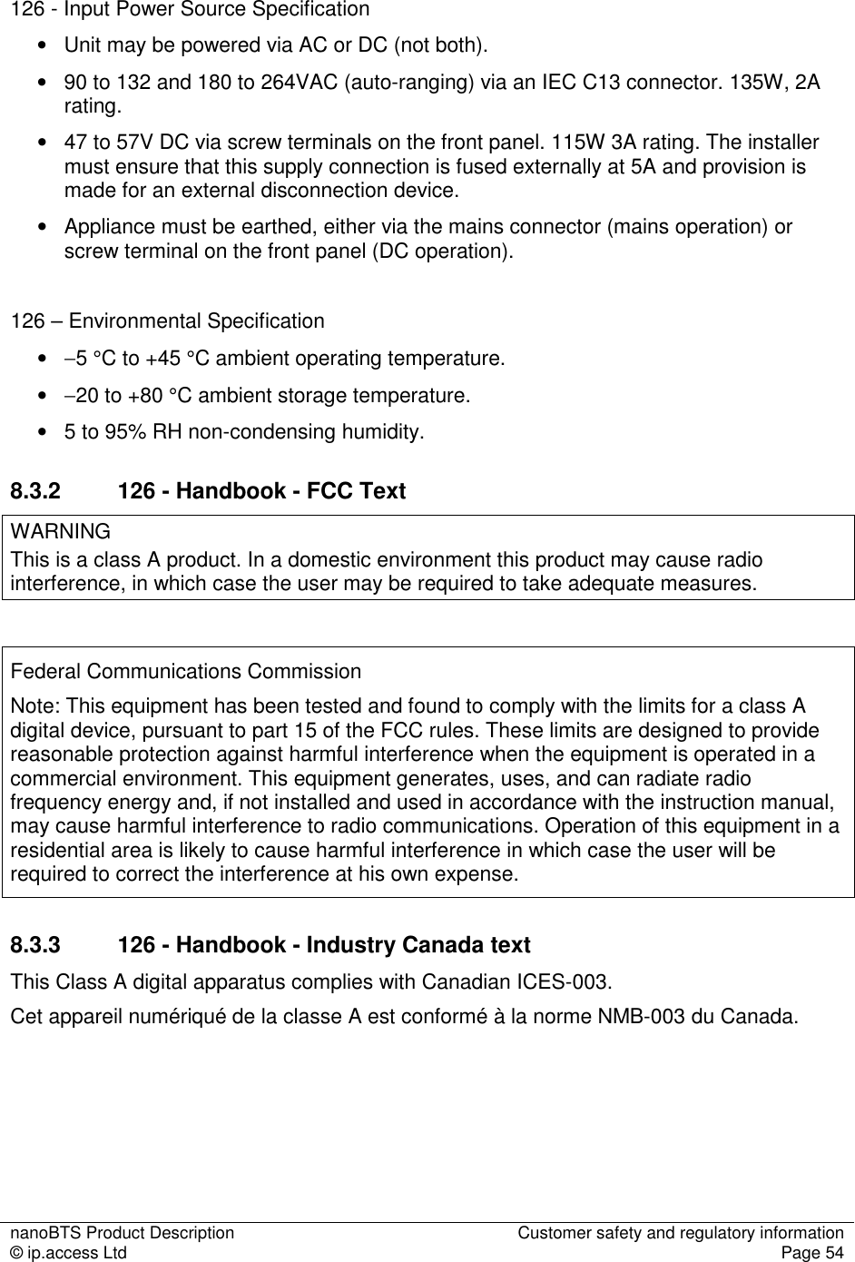 nanoBTS Product Description  Customer safety and regulatory information © ip.access Ltd  Page 54    126 - Input Power Source Specification •   Unit may be powered via AC or DC (not both). •   90 to 132 and 180 to 264VAC (auto-ranging) via an IEC C13 connector. 135W, 2A rating. •   47 to 57V DC via screw terminals on the front panel. 115W 3A rating. The installer must ensure that this supply connection is fused externally at 5A and provision is made for an external disconnection device. •   Appliance must be earthed, either via the mains connector (mains operation) or screw terminal on the front panel (DC operation).  126 – Environmental Specification •   −5 °C to +45 °C ambient operating temperature. •   −20 to +80 °C ambient storage temperature. •   5 to 95% RH non-condensing humidity. 8.3.2  126 - Handbook - FCC Text WARNING This is a class A product. In a domestic environment this product may cause radio interference, in which case the user may be required to take adequate measures.  Federal Communications Commission Note: This equipment has been tested and found to comply with the limits for a class A digital device, pursuant to part 15 of the FCC rules. These limits are designed to provide reasonable protection against harmful interference when the equipment is operated in a commercial environment. This equipment generates, uses, and can radiate radio frequency energy and, if not installed and used in accordance with the instruction manual, may cause harmful interference to radio communications. Operation of this equipment in a residential area is likely to cause harmful interference in which case the user will be required to correct the interference at his own expense. 8.3.3  126 - Handbook - Industry Canada text This Class A digital apparatus complies with Canadian ICES-003. Cet appareil numériqué de la classe A est conformé à la norme NMB-003 du Canada. 