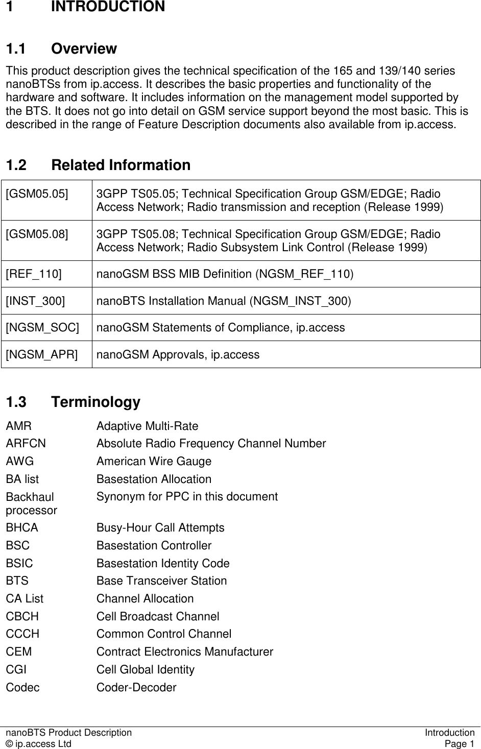 nanoBTS Product Description  Introduction © ip.access Ltd  Page 1  1  INTRODUCTION 1.1  Overview This product description gives the technical specification of the 165 and 139/140 series nanoBTSs from ip.access. It describes the basic properties and functionality of the hardware and software. It includes information on the management model supported by the BTS. It does not go into detail on GSM service support beyond the most basic. This is described in the range of Feature Description documents also available from ip.access. 1.2  Related Information [GSM05.05]  3GPP TS05.05; Technical Specification Group GSM/EDGE; Radio Access Network; Radio transmission and reception (Release 1999) [GSM05.08]  3GPP TS05.08; Technical Specification Group GSM/EDGE; Radio Access Network; Radio Subsystem Link Control (Release 1999) [REF_110]  nanoGSM BSS MIB Definition (NGSM_REF_110) [INST_300]  nanoBTS Installation Manual (NGSM_INST_300) [NGSM_SOC]  nanoGSM Statements of Compliance, ip.access [NGSM_APR]  nanoGSM Approvals, ip.access 1.3  Terminology AMR  Adaptive Multi-Rate ARFCN  Absolute Radio Frequency Channel Number AWG  American Wire Gauge BA list  Basestation Allocation Backhaul processor  Synonym for PPC in this document BHCA  Busy-Hour Call Attempts BSC  Basestation Controller BSIC  Basestation Identity Code BTS  Base Transceiver Station CA List  Channel Allocation CBCH  Cell Broadcast Channel CCCH  Common Control Channel CEM  Contract Electronics Manufacturer CGI  Cell Global Identity Codec  Coder-Decoder 