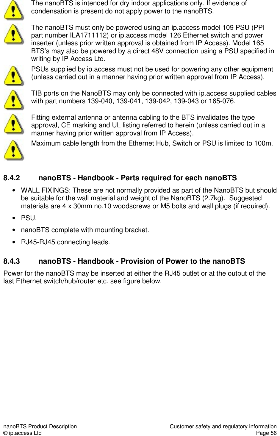 nanoBTS Product Description  Customer safety and regulatory information © ip.access Ltd  Page 56   The nanoBTS is intended for dry indoor applications only. If evidence of condensation is present do not apply power to the nanoBTS.  The nanoBTS must only be powered using an ip.access model 109 PSU (PPI part number ILA1711112) or ip.access model 126 Ethernet switch and power inserter (unless prior written approval is obtained from IP Access). Model 165 BTS’s may also be powered by a direct 48V connection using a PSU specified in writing by IP Access Ltd.  PSUs supplied by ip.access must not be used for powering any other equipment (unless carried out in a manner having prior written approval from IP Access).  TIB ports on the NanoBTS may only be connected with ip.access supplied cables with part numbers 139-040, 139-041, 139-042, 139-043 or 165-076.  Fitting external antenna or antenna cabling to the BTS invalidates the type approval, CE marking and UL listing referred to herein (unless carried out in a manner having prior written approval from IP Access).  Maximum cable length from the Ethernet Hub, Switch or PSU is limited to 100m. 8.4.2  nanoBTS - Handbook - Parts required for each nanoBTS •   WALL FIXINGS: These are not normally provided as part of the NanoBTS but should be suitable for the wall material and weight of the NanoBTS (2.7kg).  Suggested materials are 4 x 30mm no.10 woodscrews or M5 bolts and wall plugs (if required).  •   PSU. •   nanoBTS complete with mounting bracket. •   RJ45-RJ45 connecting leads. 8.4.3  nanoBTS - Handbook - Provision of Power to the nanoBTS Power for the nanoBTS may be inserted at either the RJ45 outlet or at the output of the last Ethernet switch/hub/router etc. see figure below. 