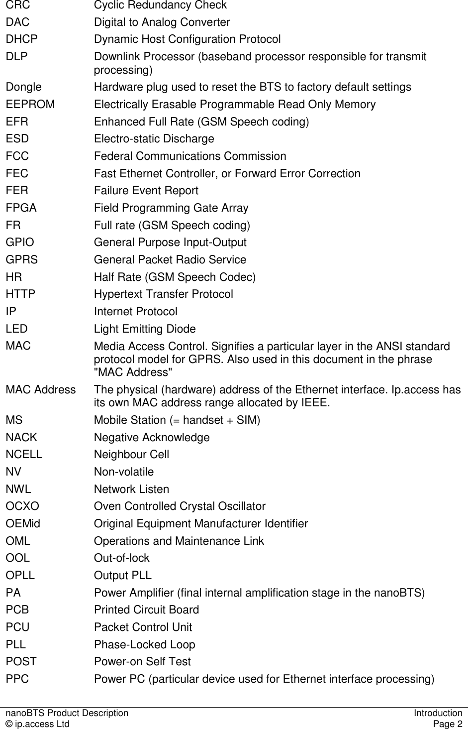 nanoBTS Product Description  Introduction © ip.access Ltd  Page 2  CRC  Cyclic Redundancy Check DAC  Digital to Analog Converter DHCP  Dynamic Host Configuration Protocol DLP  Downlink Processor (baseband processor responsible for transmit processing) Dongle  Hardware plug used to reset the BTS to factory default settings EEPROM  Electrically Erasable Programmable Read Only Memory EFR  Enhanced Full Rate (GSM Speech coding) ESD  Electro-static Discharge FCC  Federal Communications Commission FEC  Fast Ethernet Controller, or Forward Error Correction FER  Failure Event Report FPGA  Field Programming Gate Array FR  Full rate (GSM Speech coding) GPIO  General Purpose Input-Output GPRS  General Packet Radio Service HR  Half Rate (GSM Speech Codec) HTTP  Hypertext Transfer Protocol IP  Internet Protocol LED  Light Emitting Diode MAC  Media Access Control. Signifies a particular layer in the ANSI standard protocol model for GPRS. Also used in this document in the phrase  &quot;MAC Address&quot; MAC Address  The physical (hardware) address of the Ethernet interface. Ip.access has its own MAC address range allocated by IEEE. MS  Mobile Station (= handset + SIM) NACK  Negative Acknowledge NCELL  Neighbour Cell NV  Non-volatile NWL  Network Listen OCXO  Oven Controlled Crystal Oscillator OEMid  Original Equipment Manufacturer Identifier OML  Operations and Maintenance Link OOL  Out-of-lock OPLL  Output PLL PA  Power Amplifier (final internal amplification stage in the nanoBTS) PCB  Printed Circuit Board PCU  Packet Control Unit PLL  Phase-Locked Loop POST  Power-on Self Test PPC  Power PC (particular device used for Ethernet interface processing) 
