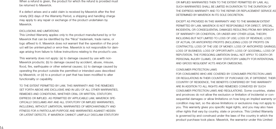 When a refund is given, the product for which the refund is provided must be returned to Maverick.If a defect arises and a valid claim is received by Maverick after the first ninety (90) days of the Warranty Period, a shipping and handling charge may apply to any repair or exchange of the product undertaken by Maverick.EXCLUSIONS AND LIMITATIONSThis Limited Warranty applies only to the product manufactured by or for Maverick that can be identified by the “Nica” trademark, trade name, or logo affixed to it. Maverick does not warrant that the operation of the prod-uct will be uninterrupted or error-free. Maverick is not responsible for dam-age arising from failure to follow instructions relating to the product’s use.This warranty does not apply: (a) to damage caused by use with non-Maverick products; (b) to damage caused by accident, abuse, misuse, flood, fire, earthquake or other external causes; (c) to damage caused by operating the product outside the permitted or intended uses described by Maverick; or (d) to a product or part that has been modified to alter functionality or capability.TO THE EXTENT PERMITTED BY LAW, THIS WARRANTY AND THE REMEDIES SET FORTH ABOVE ARE EXCLUSIVE AND IN LIEU OF ALL OTHER WARRANTIES, REMEDIES AND CONDITIONS, WHETHER ORAL OR WRITTEN, STATUTORY, EXPRESS OR IMPLIED. AS PERMITTED BY APPLICABLE LAW, MAVERICK SPE-CIFICALLY DISCLAIMS ANY AND ALL STATUTORY OR IMPLIED WARRANTIES, INCLUDING, WITHOUT LIMITATION, WARRANTIES OF MERCHANTABILITY AND FITNESS FOR A PARTICULAR PURPOSE AND WARRANTIES AGAINST HIDDEN OR LATENT DEFECTS. IF MAVERICK CANNOT LAWFULLY DISCLAIM STATUTORY OR IMPLIED WARRANTIES THEN TO THE EXTENT PERMITTED BY LAW, ALL SUCH WARRANTIES SHALL BE LIMITED IN DURATION TO THE DURATION OF THE EXPRESS WARRANTY AND TO THE REPAIR OR REPLACEMENT SERVICE AS DETERMINED BY MAVERICK IN ITS SOLE DISCRETION. EXCEPT AS PROVIDED IN THIS WARRANTY AND TO THE MAXIMUM EXTENT PERMITTED BY LAW, MAVERICK IS NOT RESPONSIBLE FOR DIRECT, SPECIAL, INCIDENTAL OR CONSEQUENTIAL DAMAGES RESULTING FROM ANY BREACH OF WARRANTY OR CONDITION, OR UNDER ANY OTHER LEGAL THEORY, INCLUDING BUT NOT LIMITED TO LOSS OF USE; LOSS OF REVENUE; LOSS OF ACTUAL OR ANTICIPATED PROFITS (INCLUDING LOSS OF PROFITS ON CONTRACTS); LOSS OF THE USE OF MONEY; LOSS OF ANTICIPATED SAVINGS; LOSS OF BUSINESS; LOSS OF OPPORTUNITY; LOSS OF GOODWILL; LOSS OF REPUTATION. THE FOREGOING LIMITATION SHALL NOT APPLY TO DEATH OR PERSONAL INJURY CLAIMS, OR ANY STATUTORY LIABILITY FOR INTENTIONAL AND GROSS NEGLIGENT ACTS AND/OR OMISSIONS.CONSUMER PROTECTION LAWSFOR CONSUMERS WHO ARE COVERED BY CONSUMER PROTECTION LAWS OR REGULATIONS IN THEIR COUNTRY OF PURCHASE OR, IF DIFFERENT, THEIR COUNTRY OF RESIDENCE, THE BENEFITS CONFERRED BY THIS WARRANTY ARE IN ADDITION TO ALL RIGHTS AND REMEDIES CONVEYED BY SUCH CONSUMER PROTECTION LAWS AND REGULATIONS. Some countries, states and provinces do not allow the exclusion or limitation of incidental or con-sequential damages or allow limitations on how long an implied warranty or condition may last, so the above limitations or exclusions may not apply to you. This warranty gives you specific legal rights, and you may also have other rights that vary by country, state or province. This Limited Warranty is governed by and construed under the laws of the country in which the product purchase took place. Maverick, the warrantor under this Limited 