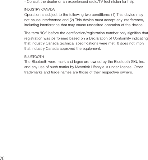 0- Consult the dealer or an experienced radio/TV technician for help.INDUSTRY CANADAOperation is subject to the following two conditions: (1) This device may not cause interference and (2) This device must accept any interference, including interference that may cause undesired operation of the device.The term “IC:” before the certification/registration number only signifies that registration was performed based on a Declaration of Conformity indicating that Industry Canada technical specifications were met. It does not imply that Industry Canada approved the equipment.BLUETOOTHThe Bluetooth word mark and logos are owned by the Bluetooth SIG, Inc. and any use of such marks by Maverick Lifestyle is under license. Other trademarks and trade names are those of their respective owners.